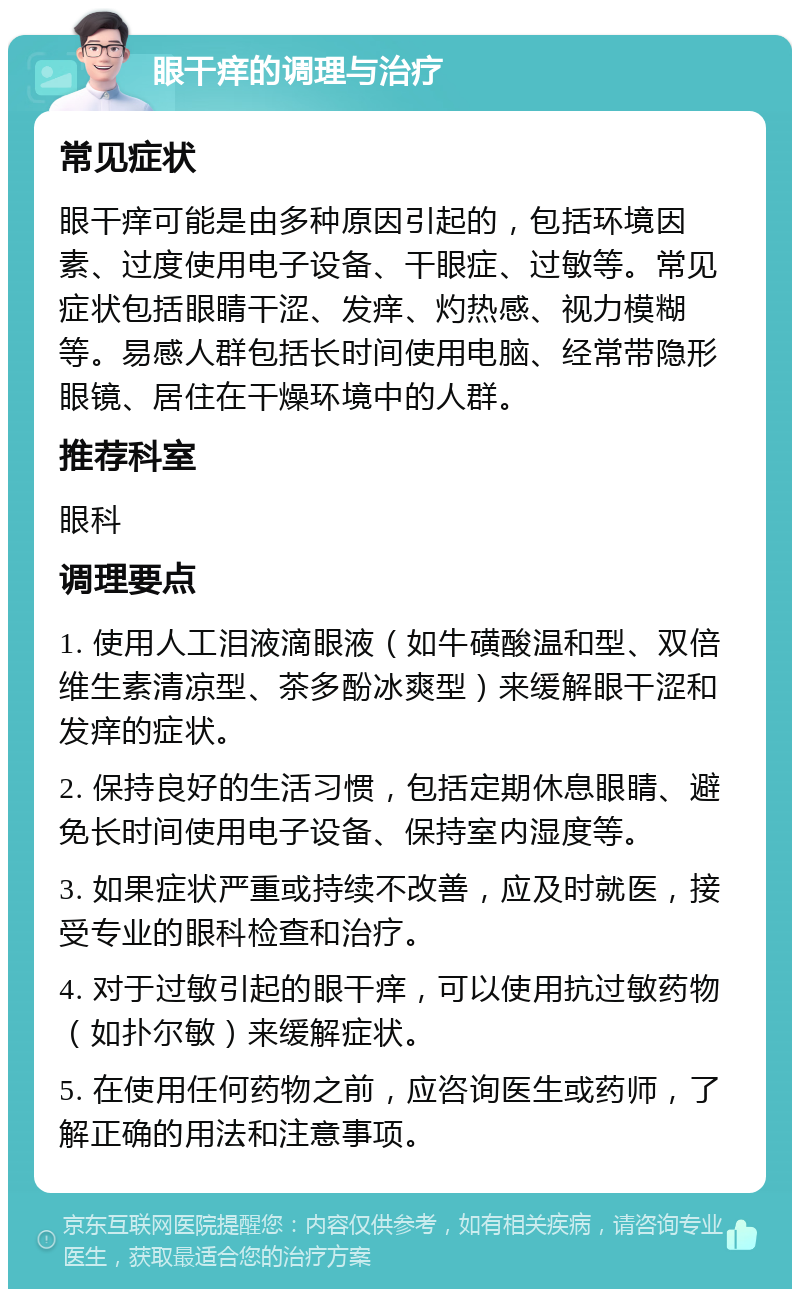 眼干痒的调理与治疗 常见症状 眼干痒可能是由多种原因引起的，包括环境因素、过度使用电子设备、干眼症、过敏等。常见症状包括眼睛干涩、发痒、灼热感、视力模糊等。易感人群包括长时间使用电脑、经常带隐形眼镜、居住在干燥环境中的人群。 推荐科室 眼科 调理要点 1. 使用人工泪液滴眼液（如牛磺酸温和型、双倍维生素清凉型、茶多酚冰爽型）来缓解眼干涩和发痒的症状。 2. 保持良好的生活习惯，包括定期休息眼睛、避免长时间使用电子设备、保持室内湿度等。 3. 如果症状严重或持续不改善，应及时就医，接受专业的眼科检查和治疗。 4. 对于过敏引起的眼干痒，可以使用抗过敏药物（如扑尔敏）来缓解症状。 5. 在使用任何药物之前，应咨询医生或药师，了解正确的用法和注意事项。