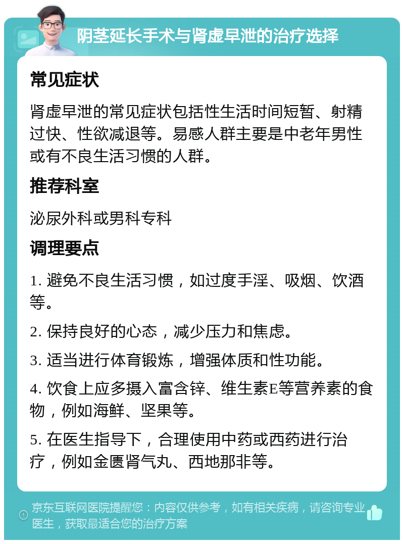 阴茎延长手术与肾虚早泄的治疗选择 常见症状 肾虚早泄的常见症状包括性生活时间短暂、射精过快、性欲减退等。易感人群主要是中老年男性或有不良生活习惯的人群。 推荐科室 泌尿外科或男科专科 调理要点 1. 避免不良生活习惯，如过度手淫、吸烟、饮酒等。 2. 保持良好的心态，减少压力和焦虑。 3. 适当进行体育锻炼，增强体质和性功能。 4. 饮食上应多摄入富含锌、维生素E等营养素的食物，例如海鲜、坚果等。 5. 在医生指导下，合理使用中药或西药进行治疗，例如金匮肾气丸、西地那非等。