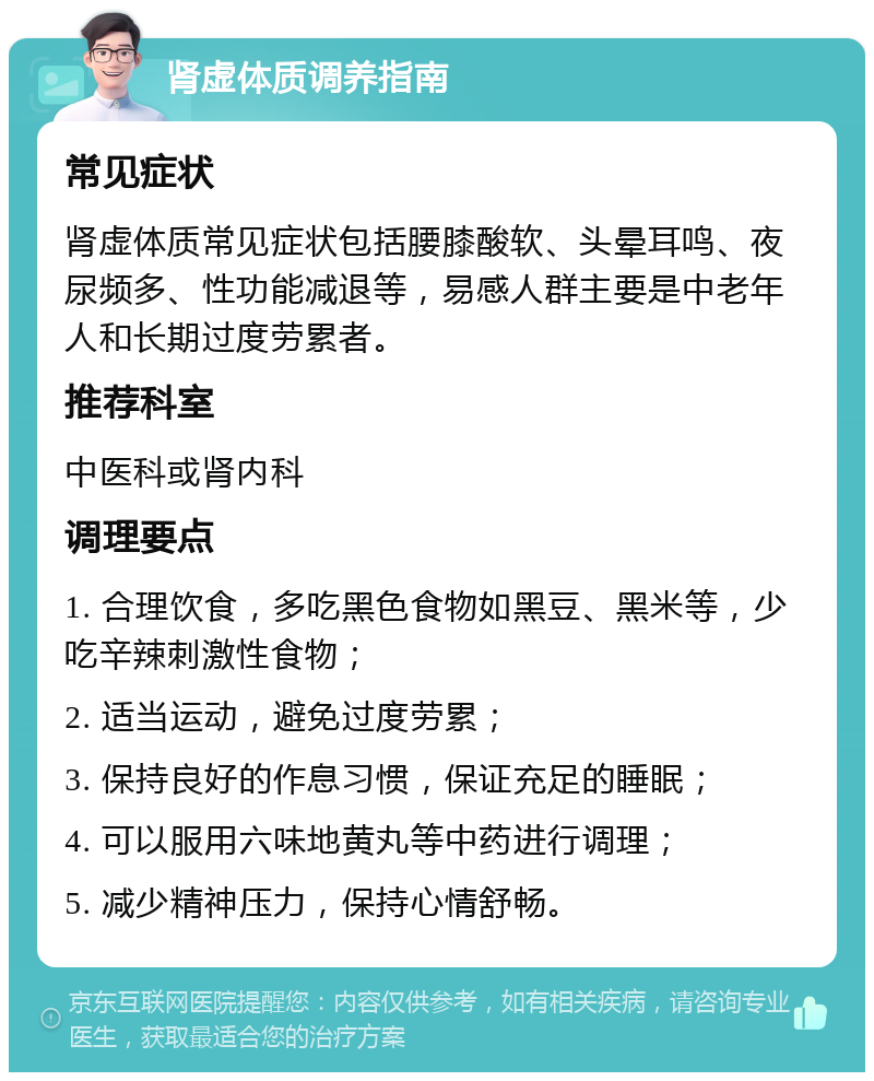 肾虚体质调养指南 常见症状 肾虚体质常见症状包括腰膝酸软、头晕耳鸣、夜尿频多、性功能减退等，易感人群主要是中老年人和长期过度劳累者。 推荐科室 中医科或肾内科 调理要点 1. 合理饮食，多吃黑色食物如黑豆、黑米等，少吃辛辣刺激性食物； 2. 适当运动，避免过度劳累； 3. 保持良好的作息习惯，保证充足的睡眠； 4. 可以服用六味地黄丸等中药进行调理； 5. 减少精神压力，保持心情舒畅。