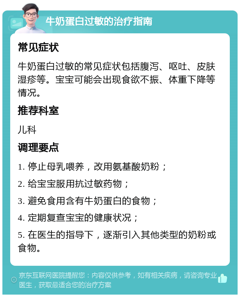 牛奶蛋白过敏的治疗指南 常见症状 牛奶蛋白过敏的常见症状包括腹泻、呕吐、皮肤湿疹等。宝宝可能会出现食欲不振、体重下降等情况。 推荐科室 儿科 调理要点 1. 停止母乳喂养，改用氨基酸奶粉； 2. 给宝宝服用抗过敏药物； 3. 避免食用含有牛奶蛋白的食物； 4. 定期复查宝宝的健康状况； 5. 在医生的指导下，逐渐引入其他类型的奶粉或食物。