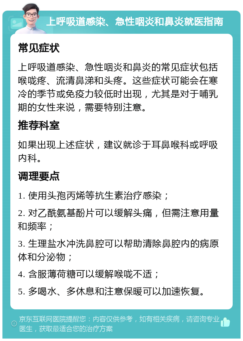 上呼吸道感染、急性咽炎和鼻炎就医指南 常见症状 上呼吸道感染、急性咽炎和鼻炎的常见症状包括喉咙疼、流清鼻涕和头疼。这些症状可能会在寒冷的季节或免疫力较低时出现，尤其是对于哺乳期的女性来说，需要特别注意。 推荐科室 如果出现上述症状，建议就诊于耳鼻喉科或呼吸内科。 调理要点 1. 使用头孢丙烯等抗生素治疗感染； 2. 对乙酰氨基酚片可以缓解头痛，但需注意用量和频率； 3. 生理盐水冲洗鼻腔可以帮助清除鼻腔内的病原体和分泌物； 4. 含服薄荷糖可以缓解喉咙不适； 5. 多喝水、多休息和注意保暖可以加速恢复。