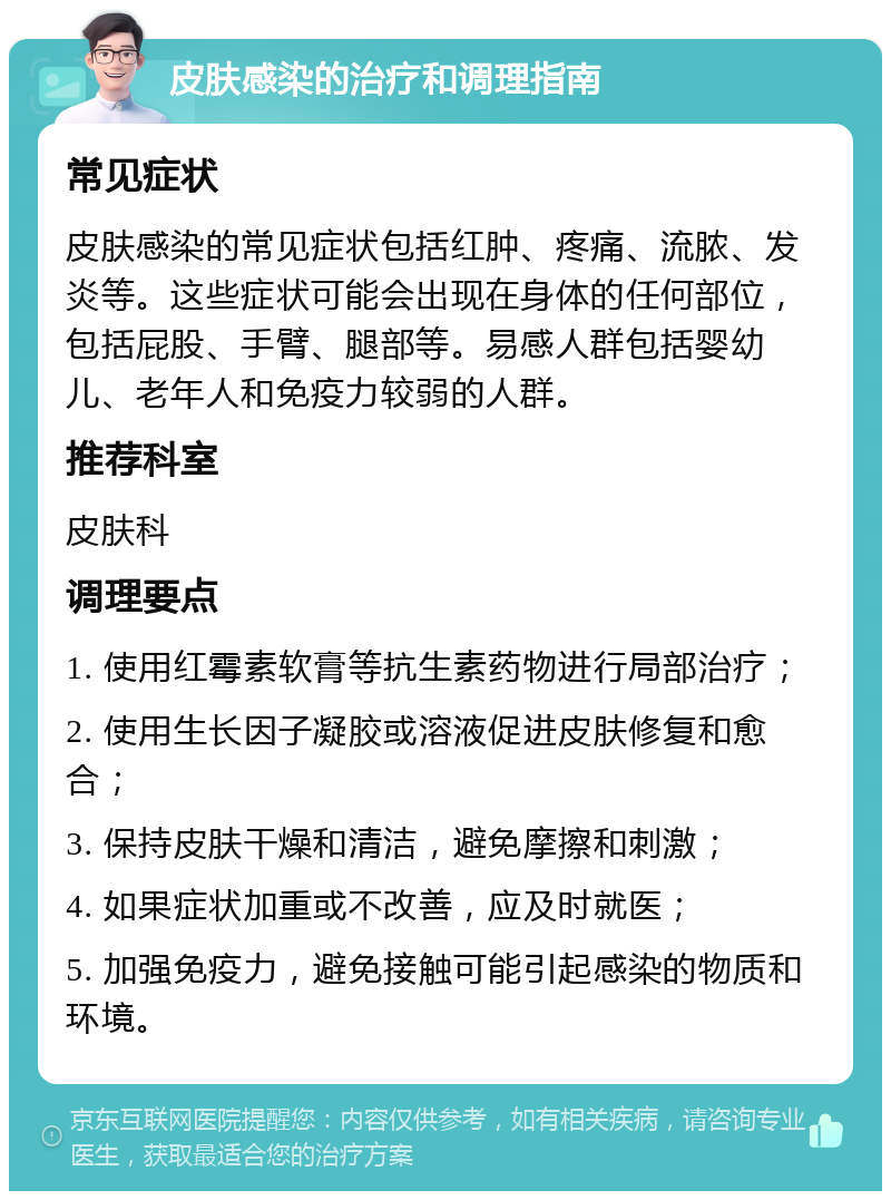 皮肤感染的治疗和调理指南 常见症状 皮肤感染的常见症状包括红肿、疼痛、流脓、发炎等。这些症状可能会出现在身体的任何部位，包括屁股、手臂、腿部等。易感人群包括婴幼儿、老年人和免疫力较弱的人群。 推荐科室 皮肤科 调理要点 1. 使用红霉素软膏等抗生素药物进行局部治疗； 2. 使用生长因子凝胶或溶液促进皮肤修复和愈合； 3. 保持皮肤干燥和清洁，避免摩擦和刺激； 4. 如果症状加重或不改善，应及时就医； 5. 加强免疫力，避免接触可能引起感染的物质和环境。