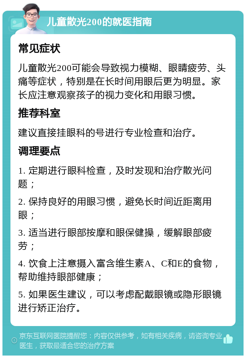 儿童散光200的就医指南 常见症状 儿童散光200可能会导致视力模糊、眼睛疲劳、头痛等症状，特别是在长时间用眼后更为明显。家长应注意观察孩子的视力变化和用眼习惯。 推荐科室 建议直接挂眼科的号进行专业检查和治疗。 调理要点 1. 定期进行眼科检查，及时发现和治疗散光问题； 2. 保持良好的用眼习惯，避免长时间近距离用眼； 3. 适当进行眼部按摩和眼保健操，缓解眼部疲劳； 4. 饮食上注意摄入富含维生素A、C和E的食物，帮助维持眼部健康； 5. 如果医生建议，可以考虑配戴眼镜或隐形眼镜进行矫正治疗。