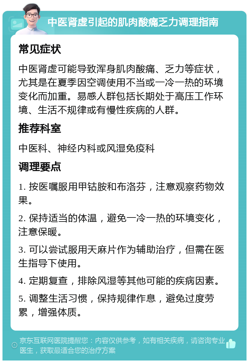 中医肾虚引起的肌肉酸痛乏力调理指南 常见症状 中医肾虚可能导致浑身肌肉酸痛、乏力等症状，尤其是在夏季因空调使用不当或一冷一热的环境变化而加重。易感人群包括长期处于高压工作环境、生活不规律或有慢性疾病的人群。 推荐科室 中医科、神经内科或风湿免疫科 调理要点 1. 按医嘱服用甲钴胺和布洛芬，注意观察药物效果。 2. 保持适当的体温，避免一冷一热的环境变化，注意保暖。 3. 可以尝试服用天麻片作为辅助治疗，但需在医生指导下使用。 4. 定期复查，排除风湿等其他可能的疾病因素。 5. 调整生活习惯，保持规律作息，避免过度劳累，增强体质。