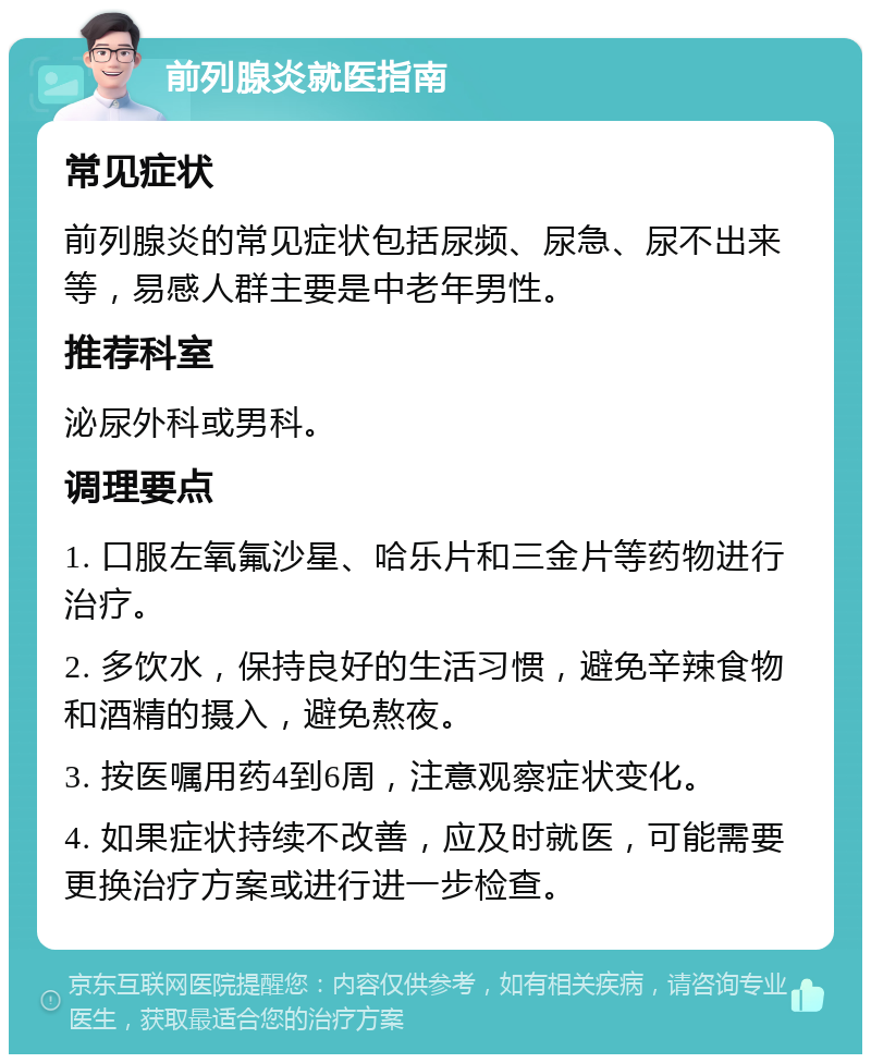 前列腺炎就医指南 常见症状 前列腺炎的常见症状包括尿频、尿急、尿不出来等，易感人群主要是中老年男性。 推荐科室 泌尿外科或男科。 调理要点 1. 口服左氧氟沙星、哈乐片和三金片等药物进行治疗。 2. 多饮水，保持良好的生活习惯，避免辛辣食物和酒精的摄入，避免熬夜。 3. 按医嘱用药4到6周，注意观察症状变化。 4. 如果症状持续不改善，应及时就医，可能需要更换治疗方案或进行进一步检查。