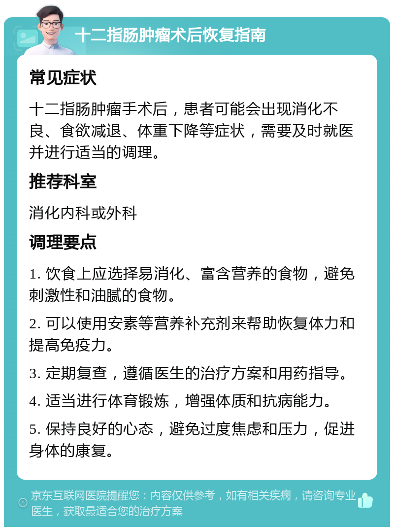 十二指肠肿瘤术后恢复指南 常见症状 十二指肠肿瘤手术后，患者可能会出现消化不良、食欲减退、体重下降等症状，需要及时就医并进行适当的调理。 推荐科室 消化内科或外科 调理要点 1. 饮食上应选择易消化、富含营养的食物，避免刺激性和油腻的食物。 2. 可以使用安素等营养补充剂来帮助恢复体力和提高免疫力。 3. 定期复查，遵循医生的治疗方案和用药指导。 4. 适当进行体育锻炼，增强体质和抗病能力。 5. 保持良好的心态，避免过度焦虑和压力，促进身体的康复。