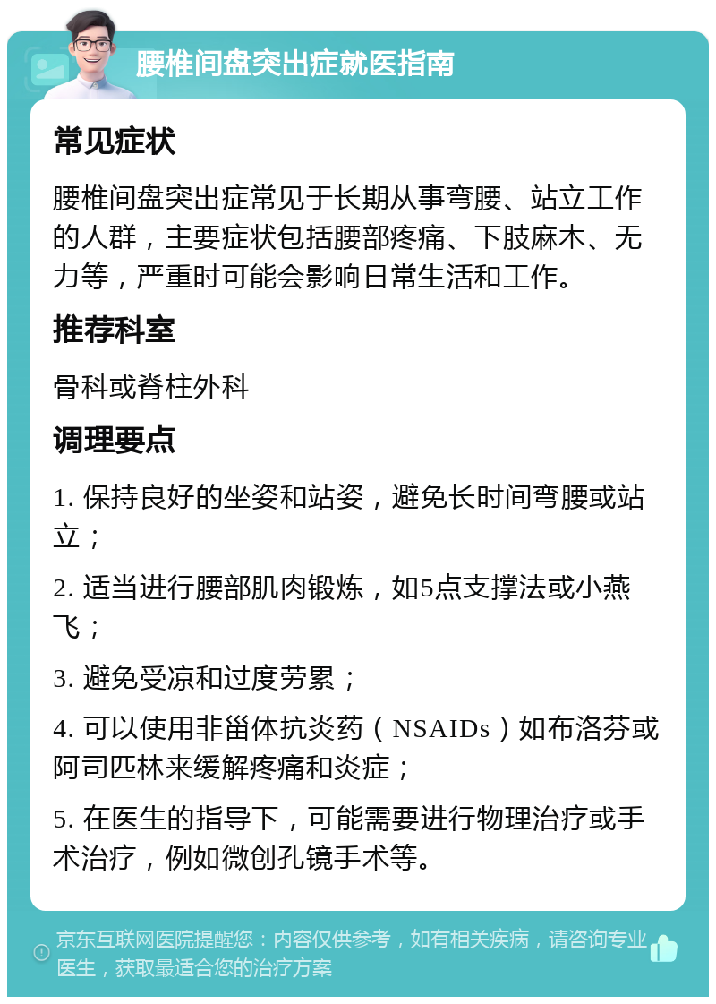 腰椎间盘突出症就医指南 常见症状 腰椎间盘突出症常见于长期从事弯腰、站立工作的人群，主要症状包括腰部疼痛、下肢麻木、无力等，严重时可能会影响日常生活和工作。 推荐科室 骨科或脊柱外科 调理要点 1. 保持良好的坐姿和站姿，避免长时间弯腰或站立； 2. 适当进行腰部肌肉锻炼，如5点支撑法或小燕飞； 3. 避免受凉和过度劳累； 4. 可以使用非甾体抗炎药（NSAIDs）如布洛芬或阿司匹林来缓解疼痛和炎症； 5. 在医生的指导下，可能需要进行物理治疗或手术治疗，例如微创孔镜手术等。