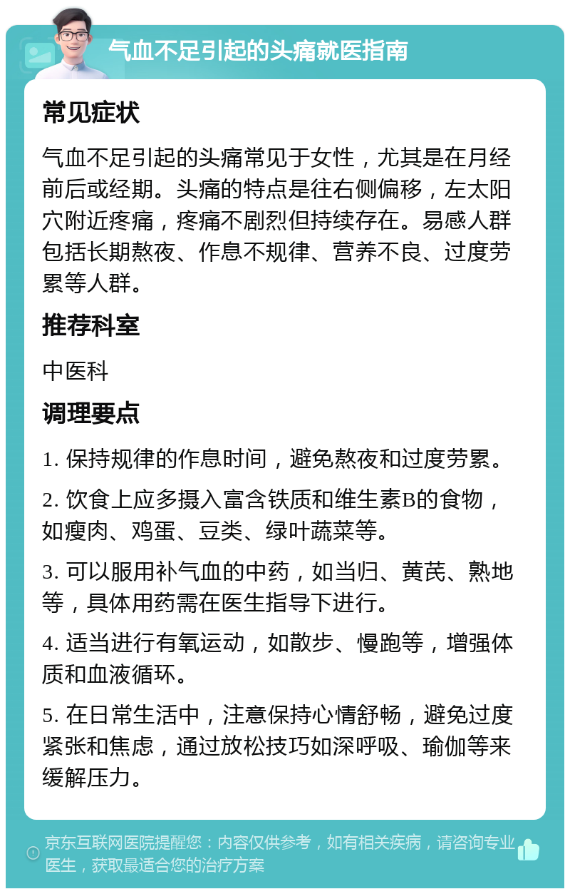 气血不足引起的头痛就医指南 常见症状 气血不足引起的头痛常见于女性，尤其是在月经前后或经期。头痛的特点是往右侧偏移，左太阳穴附近疼痛，疼痛不剧烈但持续存在。易感人群包括长期熬夜、作息不规律、营养不良、过度劳累等人群。 推荐科室 中医科 调理要点 1. 保持规律的作息时间，避免熬夜和过度劳累。 2. 饮食上应多摄入富含铁质和维生素B的食物，如瘦肉、鸡蛋、豆类、绿叶蔬菜等。 3. 可以服用补气血的中药，如当归、黄芪、熟地等，具体用药需在医生指导下进行。 4. 适当进行有氧运动，如散步、慢跑等，增强体质和血液循环。 5. 在日常生活中，注意保持心情舒畅，避免过度紧张和焦虑，通过放松技巧如深呼吸、瑜伽等来缓解压力。