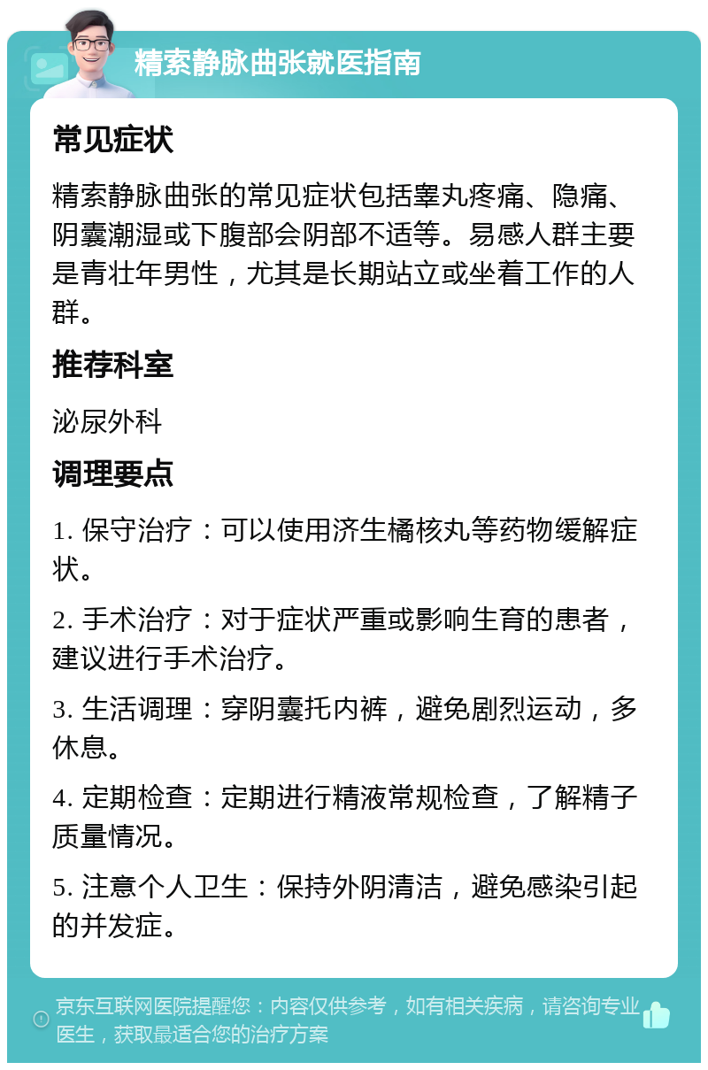 精索静脉曲张就医指南 常见症状 精索静脉曲张的常见症状包括睾丸疼痛、隐痛、阴囊潮湿或下腹部会阴部不适等。易感人群主要是青壮年男性，尤其是长期站立或坐着工作的人群。 推荐科室 泌尿外科 调理要点 1. 保守治疗：可以使用济生橘核丸等药物缓解症状。 2. 手术治疗：对于症状严重或影响生育的患者，建议进行手术治疗。 3. 生活调理：穿阴囊托内裤，避免剧烈运动，多休息。 4. 定期检查：定期进行精液常规检查，了解精子质量情况。 5. 注意个人卫生：保持外阴清洁，避免感染引起的并发症。