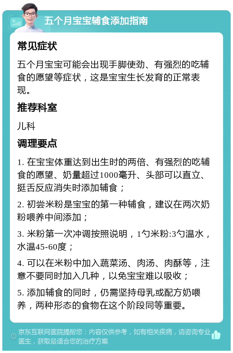 五个月宝宝辅食添加指南 常见症状 五个月宝宝可能会出现手脚使劲、有强烈的吃辅食的愿望等症状，这是宝宝生长发育的正常表现。 推荐科室 儿科 调理要点 1. 在宝宝体重达到出生时的两倍、有强烈的吃辅食的愿望、奶量超过1000毫升、头部可以直立、挺舌反应消失时添加辅食； 2. 初尝米粉是宝宝的第一种辅食，建议在两次奶粉喂养中间添加； 3. 米粉第一次冲调按照说明，1勺米粉:3勺温水，水温45-60度； 4. 可以在米粉中加入蔬菜汤、肉汤、肉酥等，注意不要同时加入几种，以免宝宝难以吸收； 5. 添加辅食的同时，仍需坚持母乳或配方奶喂养，两种形态的食物在这个阶段同等重要。