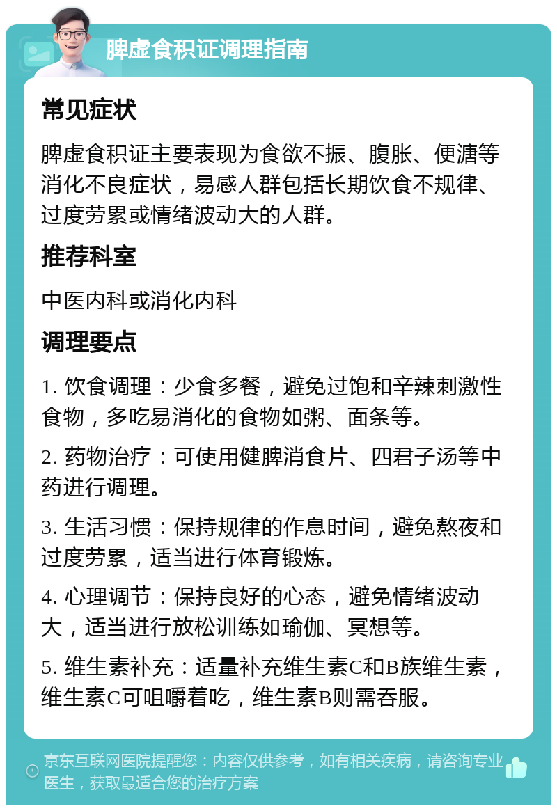 脾虚食积证调理指南 常见症状 脾虚食积证主要表现为食欲不振、腹胀、便溏等消化不良症状，易感人群包括长期饮食不规律、过度劳累或情绪波动大的人群。 推荐科室 中医内科或消化内科 调理要点 1. 饮食调理：少食多餐，避免过饱和辛辣刺激性食物，多吃易消化的食物如粥、面条等。 2. 药物治疗：可使用健脾消食片、四君子汤等中药进行调理。 3. 生活习惯：保持规律的作息时间，避免熬夜和过度劳累，适当进行体育锻炼。 4. 心理调节：保持良好的心态，避免情绪波动大，适当进行放松训练如瑜伽、冥想等。 5. 维生素补充：适量补充维生素C和B族维生素，维生素C可咀嚼着吃，维生素B则需吞服。