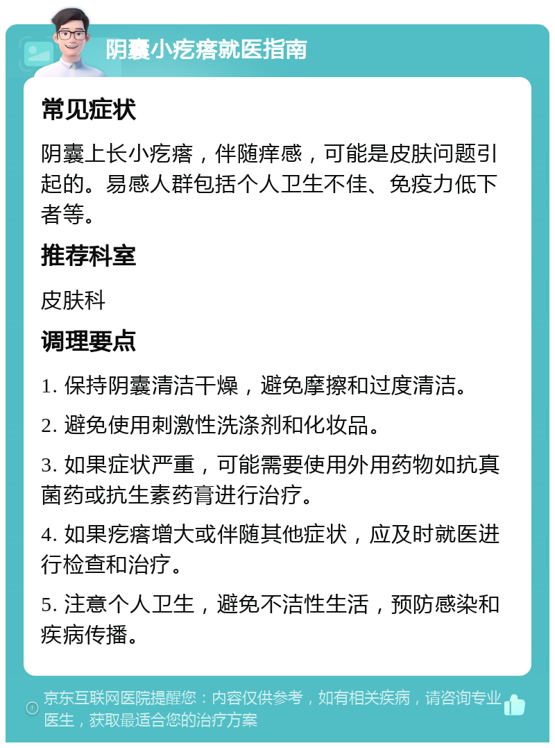 阴囊小疙瘩就医指南 常见症状 阴囊上长小疙瘩，伴随痒感，可能是皮肤问题引起的。易感人群包括个人卫生不佳、免疫力低下者等。 推荐科室 皮肤科 调理要点 1. 保持阴囊清洁干燥，避免摩擦和过度清洁。 2. 避免使用刺激性洗涤剂和化妆品。 3. 如果症状严重，可能需要使用外用药物如抗真菌药或抗生素药膏进行治疗。 4. 如果疙瘩增大或伴随其他症状，应及时就医进行检查和治疗。 5. 注意个人卫生，避免不洁性生活，预防感染和疾病传播。