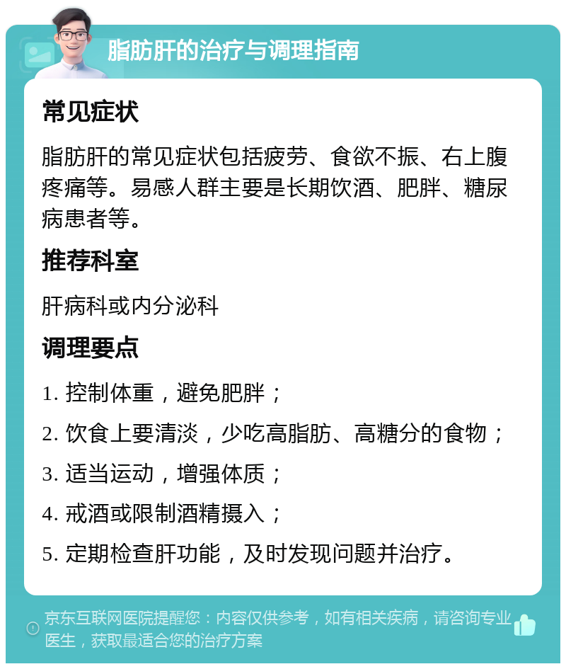 脂肪肝的治疗与调理指南 常见症状 脂肪肝的常见症状包括疲劳、食欲不振、右上腹疼痛等。易感人群主要是长期饮酒、肥胖、糖尿病患者等。 推荐科室 肝病科或内分泌科 调理要点 1. 控制体重，避免肥胖； 2. 饮食上要清淡，少吃高脂肪、高糖分的食物； 3. 适当运动，增强体质； 4. 戒酒或限制酒精摄入； 5. 定期检查肝功能，及时发现问题并治疗。