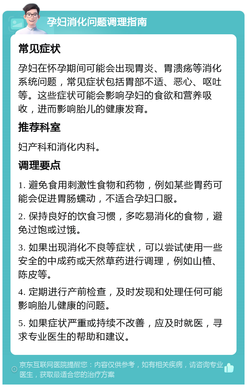 孕妇消化问题调理指南 常见症状 孕妇在怀孕期间可能会出现胃炎、胃溃疡等消化系统问题，常见症状包括胃部不适、恶心、呕吐等。这些症状可能会影响孕妇的食欲和营养吸收，进而影响胎儿的健康发育。 推荐科室 妇产科和消化内科。 调理要点 1. 避免食用刺激性食物和药物，例如某些胃药可能会促进胃肠蠕动，不适合孕妇口服。 2. 保持良好的饮食习惯，多吃易消化的食物，避免过饱或过饿。 3. 如果出现消化不良等症状，可以尝试使用一些安全的中成药或天然草药进行调理，例如山楂、陈皮等。 4. 定期进行产前检查，及时发现和处理任何可能影响胎儿健康的问题。 5. 如果症状严重或持续不改善，应及时就医，寻求专业医生的帮助和建议。