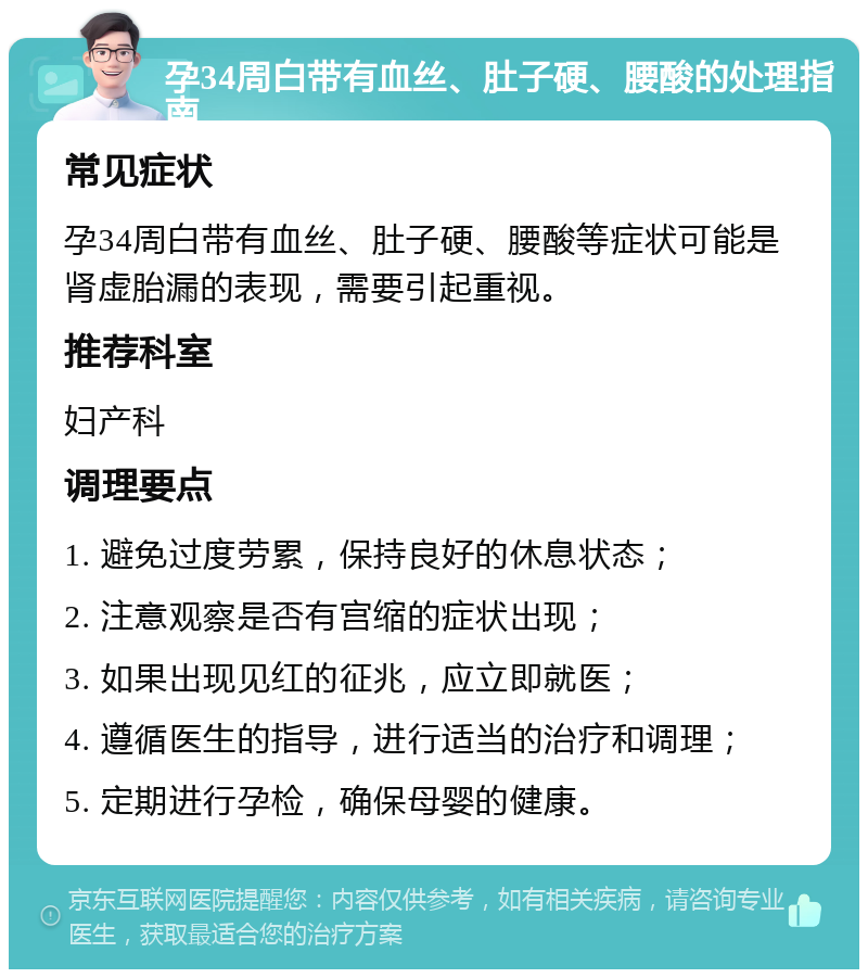 孕34周白带有血丝、肚子硬、腰酸的处理指南 常见症状 孕34周白带有血丝、肚子硬、腰酸等症状可能是肾虚胎漏的表现，需要引起重视。 推荐科室 妇产科 调理要点 1. 避免过度劳累，保持良好的休息状态； 2. 注意观察是否有宫缩的症状出现； 3. 如果出现见红的征兆，应立即就医； 4. 遵循医生的指导，进行适当的治疗和调理； 5. 定期进行孕检，确保母婴的健康。