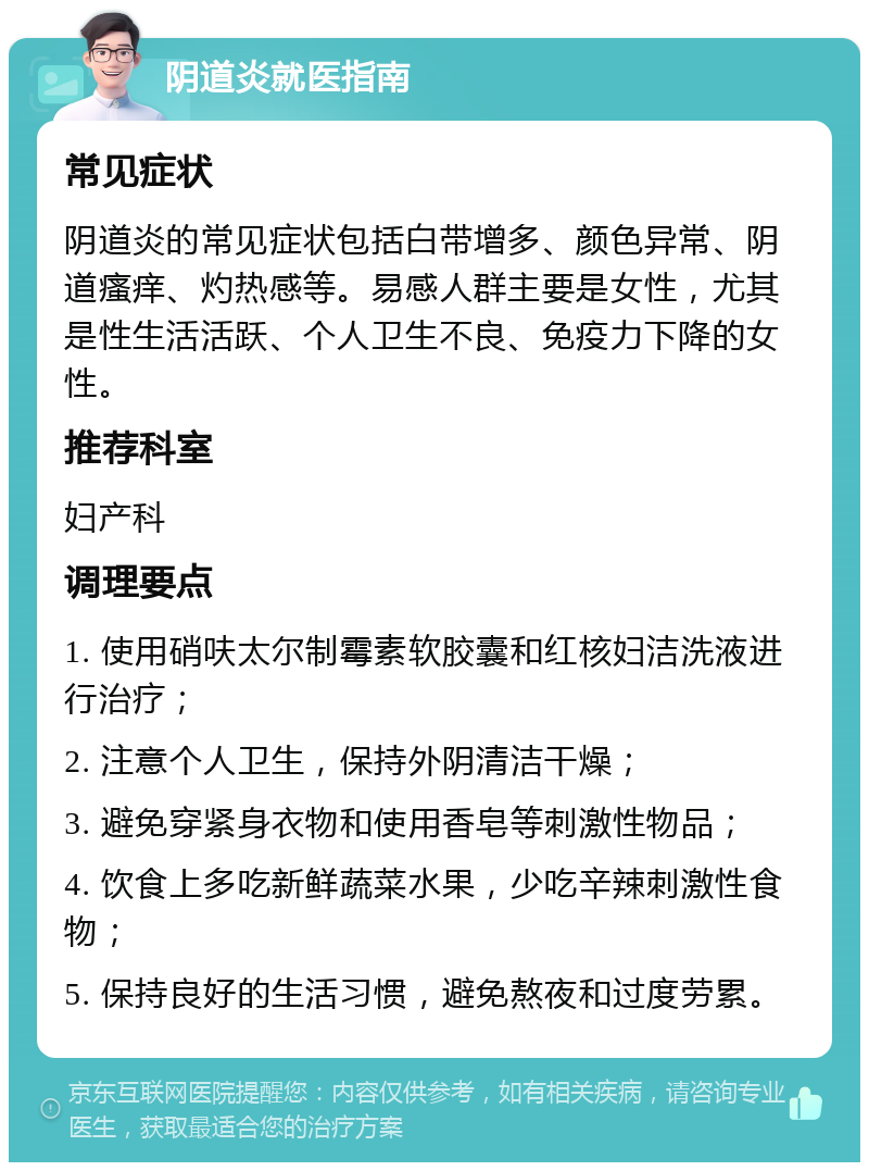 阴道炎就医指南 常见症状 阴道炎的常见症状包括白带增多、颜色异常、阴道瘙痒、灼热感等。易感人群主要是女性，尤其是性生活活跃、个人卫生不良、免疫力下降的女性。 推荐科室 妇产科 调理要点 1. 使用硝呋太尔制霉素软胶囊和红核妇洁洗液进行治疗； 2. 注意个人卫生，保持外阴清洁干燥； 3. 避免穿紧身衣物和使用香皂等刺激性物品； 4. 饮食上多吃新鲜蔬菜水果，少吃辛辣刺激性食物； 5. 保持良好的生活习惯，避免熬夜和过度劳累。