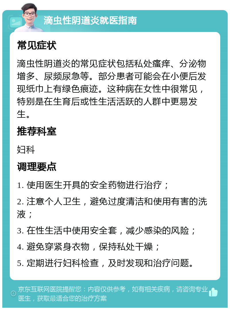 滴虫性阴道炎就医指南 常见症状 滴虫性阴道炎的常见症状包括私处瘙痒、分泌物增多、尿频尿急等。部分患者可能会在小便后发现纸巾上有绿色痕迹。这种病在女性中很常见，特别是在生育后或性生活活跃的人群中更易发生。 推荐科室 妇科 调理要点 1. 使用医生开具的安全药物进行治疗； 2. 注意个人卫生，避免过度清洁和使用有害的洗液； 3. 在性生活中使用安全套，减少感染的风险； 4. 避免穿紧身衣物，保持私处干燥； 5. 定期进行妇科检查，及时发现和治疗问题。