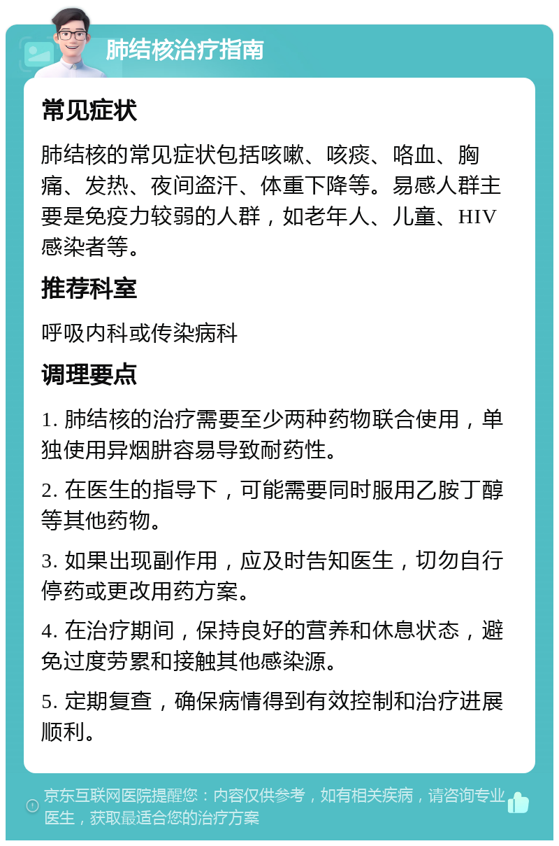 肺结核治疗指南 常见症状 肺结核的常见症状包括咳嗽、咳痰、咯血、胸痛、发热、夜间盗汗、体重下降等。易感人群主要是免疫力较弱的人群，如老年人、儿童、HIV感染者等。 推荐科室 呼吸内科或传染病科 调理要点 1. 肺结核的治疗需要至少两种药物联合使用，单独使用异烟肼容易导致耐药性。 2. 在医生的指导下，可能需要同时服用乙胺丁醇等其他药物。 3. 如果出现副作用，应及时告知医生，切勿自行停药或更改用药方案。 4. 在治疗期间，保持良好的营养和休息状态，避免过度劳累和接触其他感染源。 5. 定期复查，确保病情得到有效控制和治疗进展顺利。