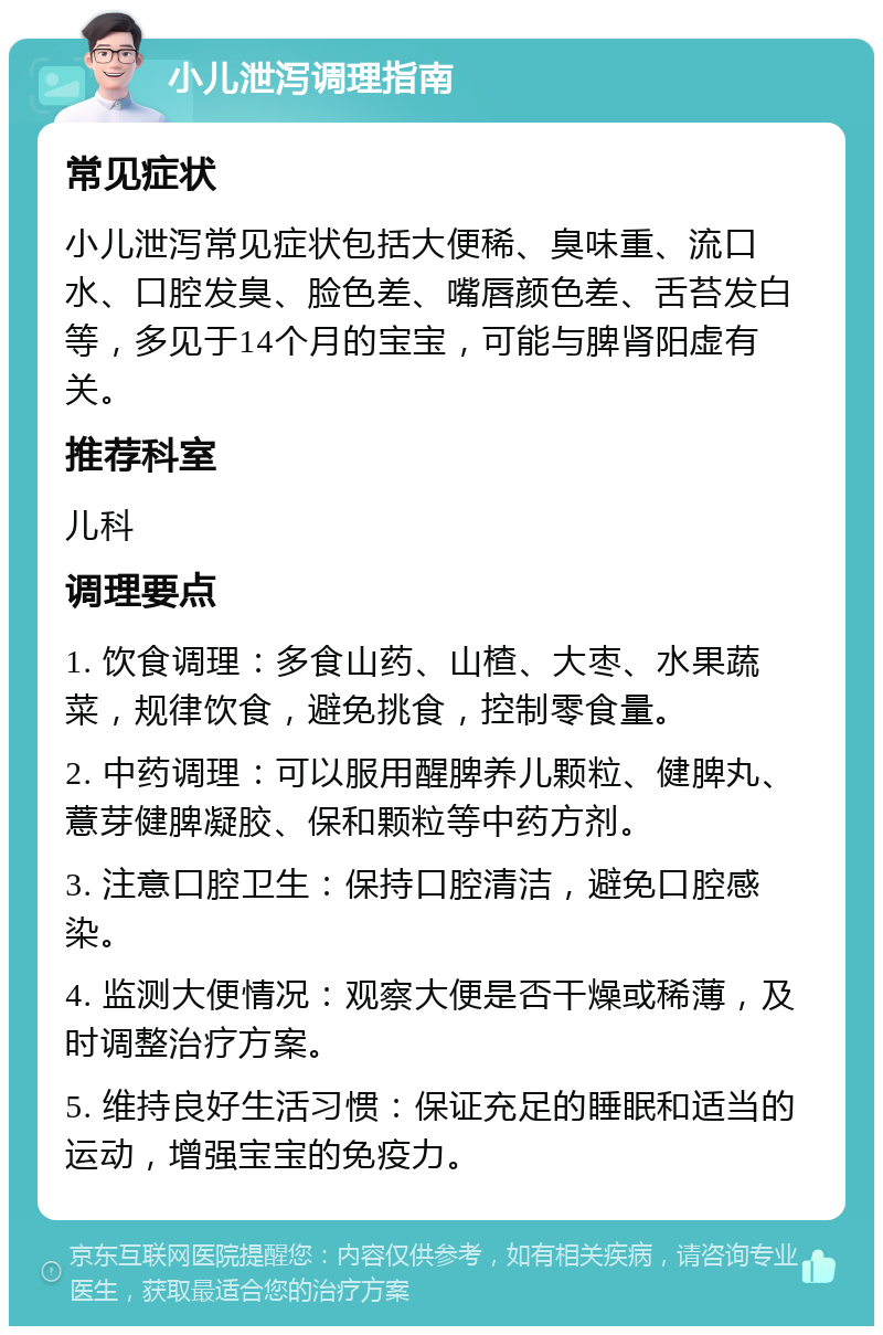 小儿泄泻调理指南 常见症状 小儿泄泻常见症状包括大便稀、臭味重、流口水、口腔发臭、脸色差、嘴唇颜色差、舌苔发白等，多见于14个月的宝宝，可能与脾肾阳虚有关。 推荐科室 儿科 调理要点 1. 饮食调理：多食山药、山楂、大枣、水果蔬菜，规律饮食，避免挑食，控制零食量。 2. 中药调理：可以服用醒脾养儿颗粒、健脾丸、薏芽健脾凝胶、保和颗粒等中药方剂。 3. 注意口腔卫生：保持口腔清洁，避免口腔感染。 4. 监测大便情况：观察大便是否干燥或稀薄，及时调整治疗方案。 5. 维持良好生活习惯：保证充足的睡眠和适当的运动，增强宝宝的免疫力。