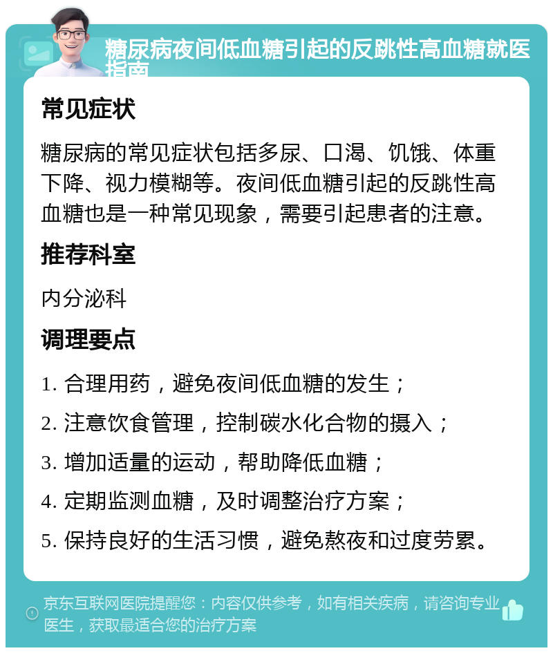 糖尿病夜间低血糖引起的反跳性高血糖就医指南 常见症状 糖尿病的常见症状包括多尿、口渴、饥饿、体重下降、视力模糊等。夜间低血糖引起的反跳性高血糖也是一种常见现象，需要引起患者的注意。 推荐科室 内分泌科 调理要点 1. 合理用药，避免夜间低血糖的发生； 2. 注意饮食管理，控制碳水化合物的摄入； 3. 增加适量的运动，帮助降低血糖； 4. 定期监测血糖，及时调整治疗方案； 5. 保持良好的生活习惯，避免熬夜和过度劳累。