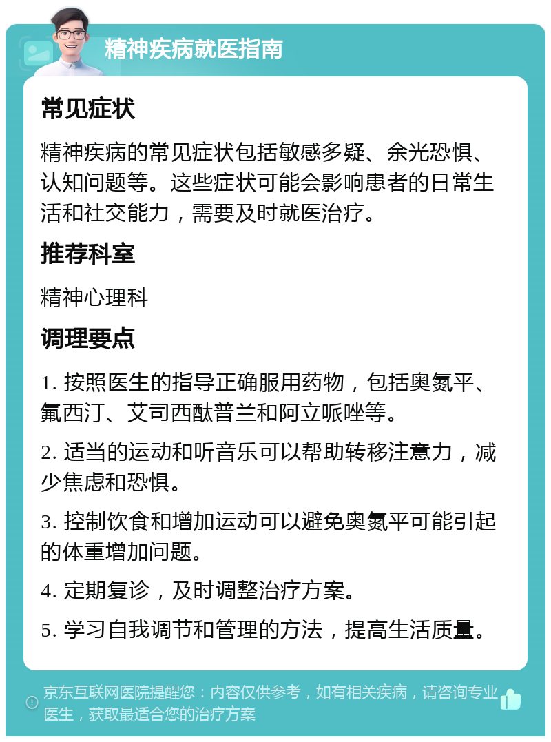 精神疾病就医指南 常见症状 精神疾病的常见症状包括敏感多疑、余光恐惧、认知问题等。这些症状可能会影响患者的日常生活和社交能力，需要及时就医治疗。 推荐科室 精神心理科 调理要点 1. 按照医生的指导正确服用药物，包括奥氮平、氟西汀、艾司西酞普兰和阿立哌唑等。 2. 适当的运动和听音乐可以帮助转移注意力，减少焦虑和恐惧。 3. 控制饮食和增加运动可以避免奥氮平可能引起的体重增加问题。 4. 定期复诊，及时调整治疗方案。 5. 学习自我调节和管理的方法，提高生活质量。