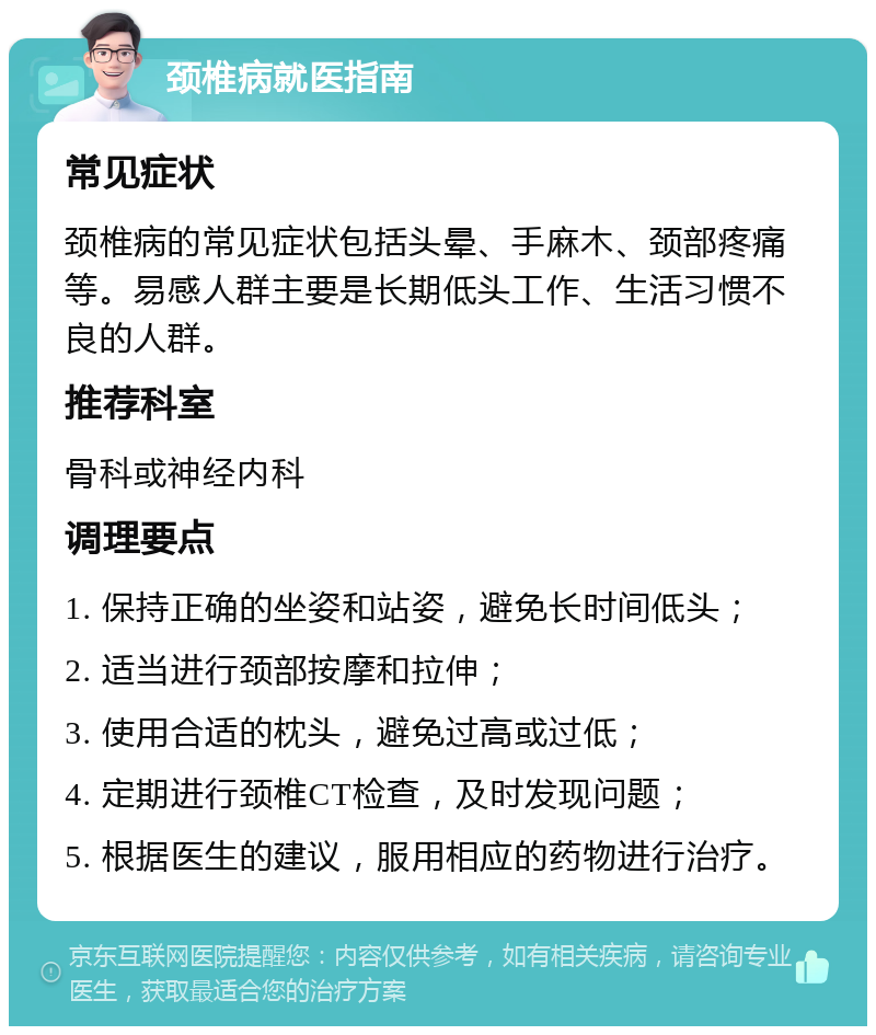 颈椎病就医指南 常见症状 颈椎病的常见症状包括头晕、手麻木、颈部疼痛等。易感人群主要是长期低头工作、生活习惯不良的人群。 推荐科室 骨科或神经内科 调理要点 1. 保持正确的坐姿和站姿，避免长时间低头； 2. 适当进行颈部按摩和拉伸； 3. 使用合适的枕头，避免过高或过低； 4. 定期进行颈椎CT检查，及时发现问题； 5. 根据医生的建议，服用相应的药物进行治疗。