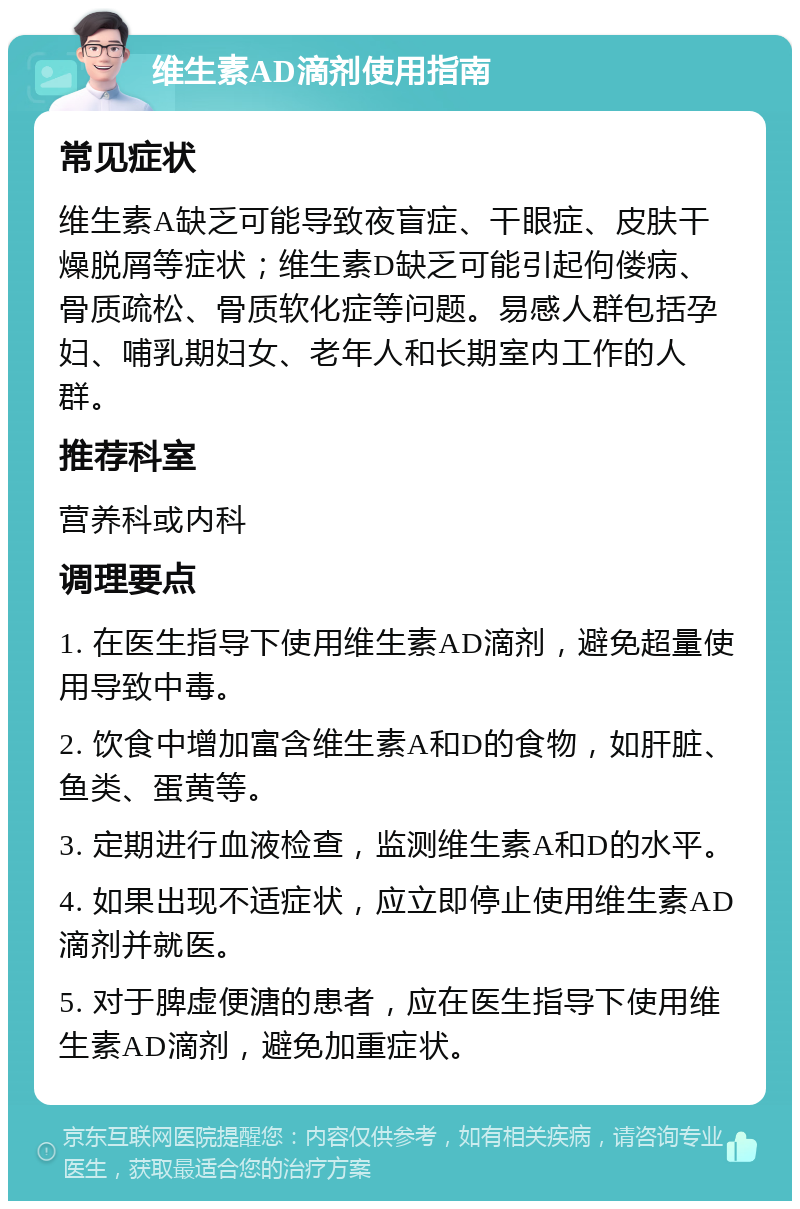 维生素AD滴剂使用指南 常见症状 维生素A缺乏可能导致夜盲症、干眼症、皮肤干燥脱屑等症状；维生素D缺乏可能引起佝偻病、骨质疏松、骨质软化症等问题。易感人群包括孕妇、哺乳期妇女、老年人和长期室内工作的人群。 推荐科室 营养科或内科 调理要点 1. 在医生指导下使用维生素AD滴剂，避免超量使用导致中毒。 2. 饮食中增加富含维生素A和D的食物，如肝脏、鱼类、蛋黄等。 3. 定期进行血液检查，监测维生素A和D的水平。 4. 如果出现不适症状，应立即停止使用维生素AD滴剂并就医。 5. 对于脾虚便溏的患者，应在医生指导下使用维生素AD滴剂，避免加重症状。