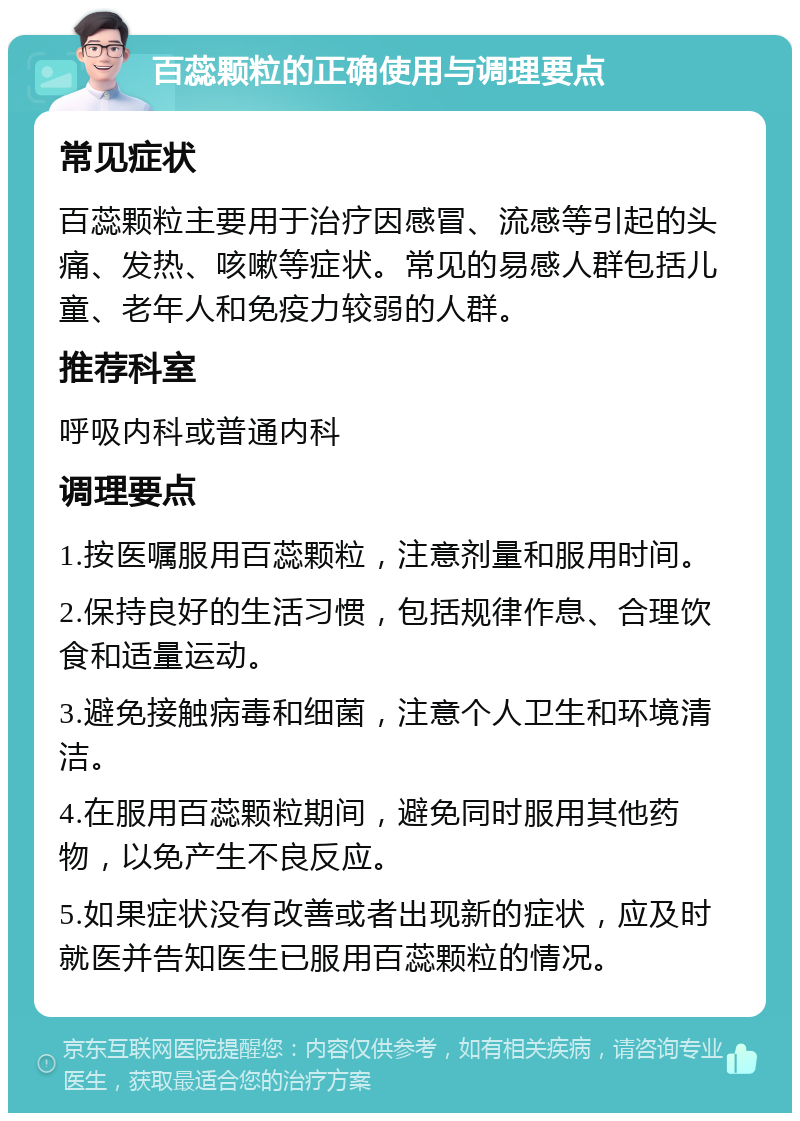 百蕊颗粒的正确使用与调理要点 常见症状 百蕊颗粒主要用于治疗因感冒、流感等引起的头痛、发热、咳嗽等症状。常见的易感人群包括儿童、老年人和免疫力较弱的人群。 推荐科室 呼吸内科或普通内科 调理要点 1.按医嘱服用百蕊颗粒，注意剂量和服用时间。 2.保持良好的生活习惯，包括规律作息、合理饮食和适量运动。 3.避免接触病毒和细菌，注意个人卫生和环境清洁。 4.在服用百蕊颗粒期间，避免同时服用其他药物，以免产生不良反应。 5.如果症状没有改善或者出现新的症状，应及时就医并告知医生已服用百蕊颗粒的情况。