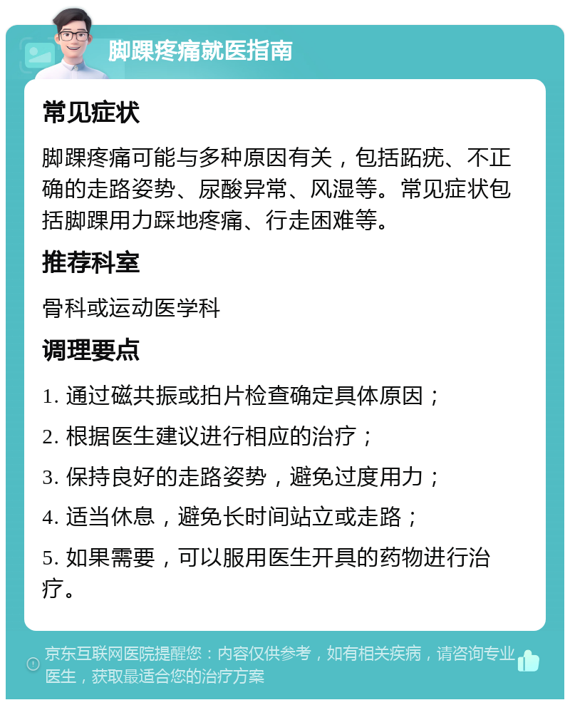 脚踝疼痛就医指南 常见症状 脚踝疼痛可能与多种原因有关，包括跖疣、不正确的走路姿势、尿酸异常、风湿等。常见症状包括脚踝用力踩地疼痛、行走困难等。 推荐科室 骨科或运动医学科 调理要点 1. 通过磁共振或拍片检查确定具体原因； 2. 根据医生建议进行相应的治疗； 3. 保持良好的走路姿势，避免过度用力； 4. 适当休息，避免长时间站立或走路； 5. 如果需要，可以服用医生开具的药物进行治疗。