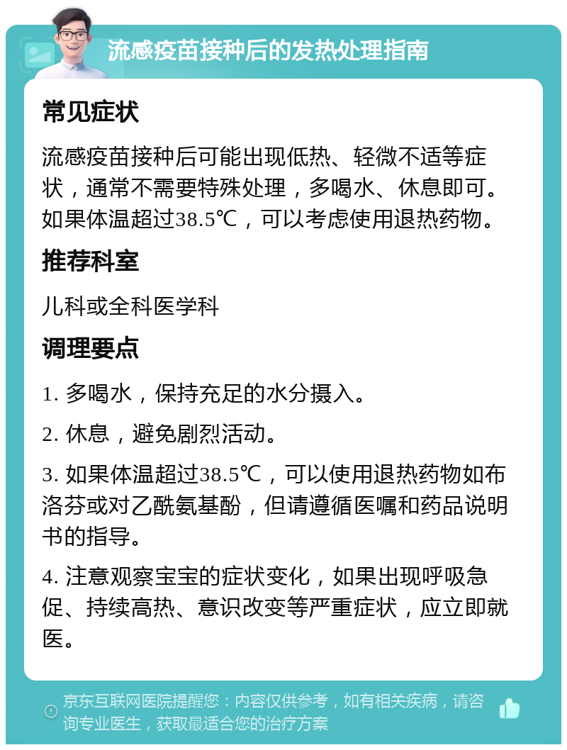 流感疫苗接种后的发热处理指南 常见症状 流感疫苗接种后可能出现低热、轻微不适等症状，通常不需要特殊处理，多喝水、休息即可。如果体温超过38.5℃，可以考虑使用退热药物。 推荐科室 儿科或全科医学科 调理要点 1. 多喝水，保持充足的水分摄入。 2. 休息，避免剧烈活动。 3. 如果体温超过38.5℃，可以使用退热药物如布洛芬或对乙酰氨基酚，但请遵循医嘱和药品说明书的指导。 4. 注意观察宝宝的症状变化，如果出现呼吸急促、持续高热、意识改变等严重症状，应立即就医。