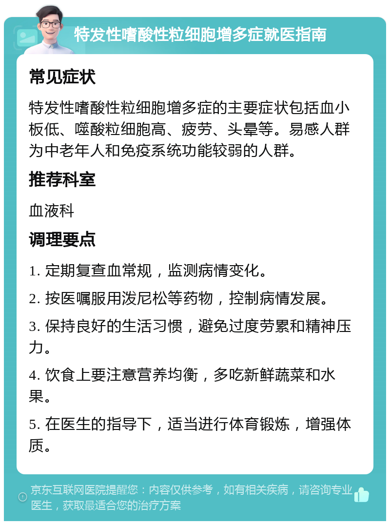 特发性嗜酸性粒细胞增多症就医指南 常见症状 特发性嗜酸性粒细胞增多症的主要症状包括血小板低、噬酸粒细胞高、疲劳、头晕等。易感人群为中老年人和免疫系统功能较弱的人群。 推荐科室 血液科 调理要点 1. 定期复查血常规，监测病情变化。 2. 按医嘱服用泼尼松等药物，控制病情发展。 3. 保持良好的生活习惯，避免过度劳累和精神压力。 4. 饮食上要注意营养均衡，多吃新鲜蔬菜和水果。 5. 在医生的指导下，适当进行体育锻炼，增强体质。