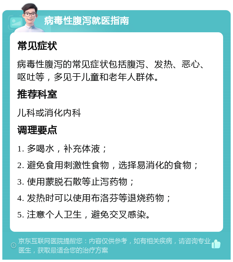 病毒性腹泻就医指南 常见症状 病毒性腹泻的常见症状包括腹泻、发热、恶心、呕吐等，多见于儿童和老年人群体。 推荐科室 儿科或消化内科 调理要点 1. 多喝水，补充体液； 2. 避免食用刺激性食物，选择易消化的食物； 3. 使用蒙脱石散等止泻药物； 4. 发热时可以使用布洛芬等退烧药物； 5. 注意个人卫生，避免交叉感染。