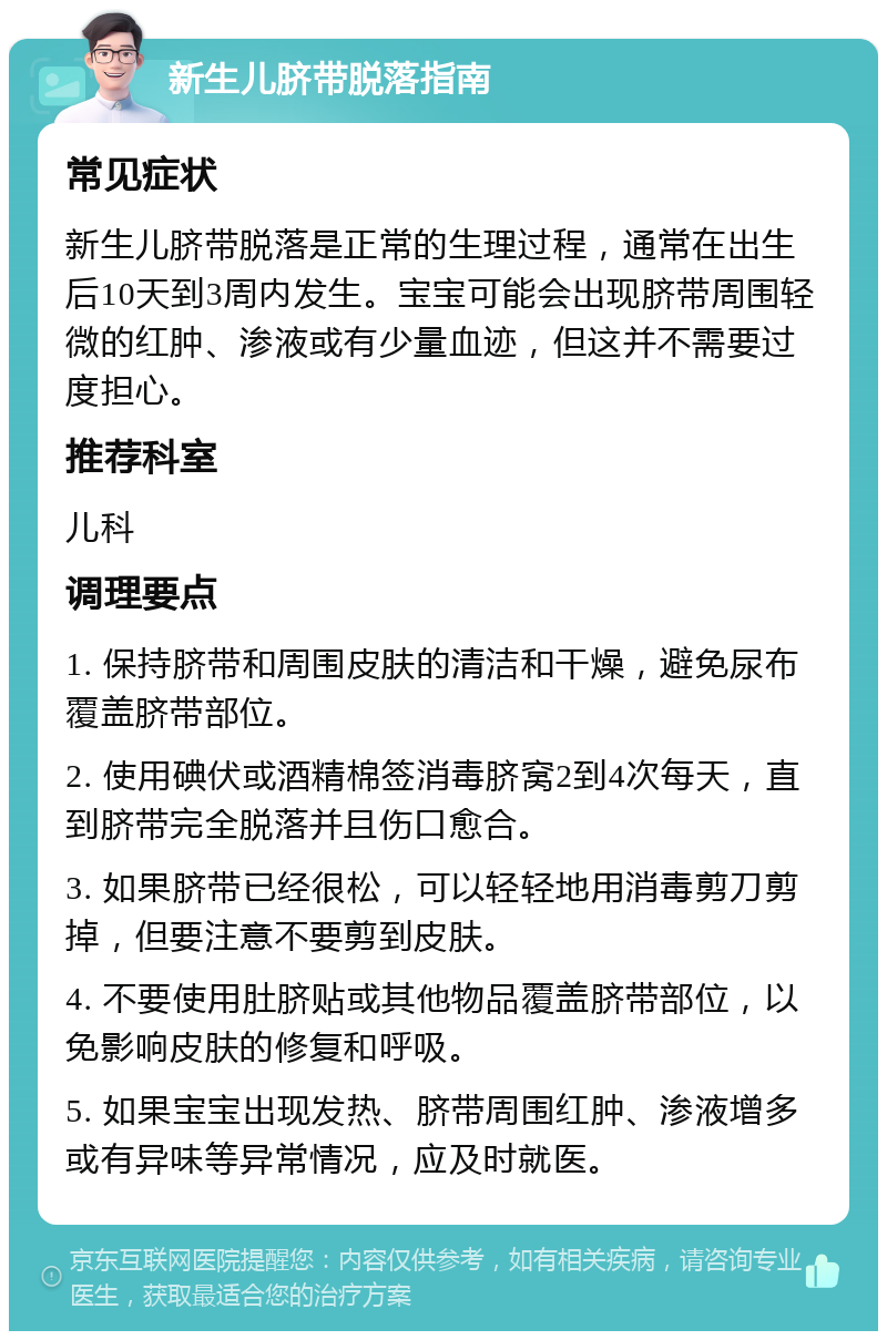 新生儿脐带脱落指南 常见症状 新生儿脐带脱落是正常的生理过程，通常在出生后10天到3周内发生。宝宝可能会出现脐带周围轻微的红肿、渗液或有少量血迹，但这并不需要过度担心。 推荐科室 儿科 调理要点 1. 保持脐带和周围皮肤的清洁和干燥，避免尿布覆盖脐带部位。 2. 使用碘伏或酒精棉签消毒脐窝2到4次每天，直到脐带完全脱落并且伤口愈合。 3. 如果脐带已经很松，可以轻轻地用消毒剪刀剪掉，但要注意不要剪到皮肤。 4. 不要使用肚脐贴或其他物品覆盖脐带部位，以免影响皮肤的修复和呼吸。 5. 如果宝宝出现发热、脐带周围红肿、渗液增多或有异味等异常情况，应及时就医。