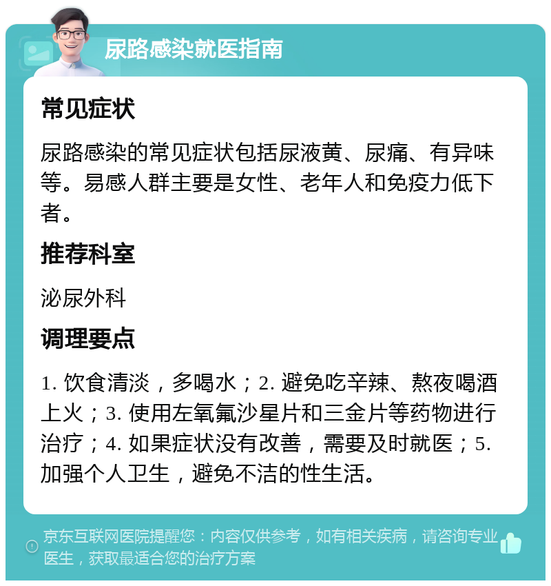 尿路感染就医指南 常见症状 尿路感染的常见症状包括尿液黄、尿痛、有异味等。易感人群主要是女性、老年人和免疫力低下者。 推荐科室 泌尿外科 调理要点 1. 饮食清淡，多喝水；2. 避免吃辛辣、熬夜喝酒上火；3. 使用左氧氟沙星片和三金片等药物进行治疗；4. 如果症状没有改善，需要及时就医；5. 加强个人卫生，避免不洁的性生活。