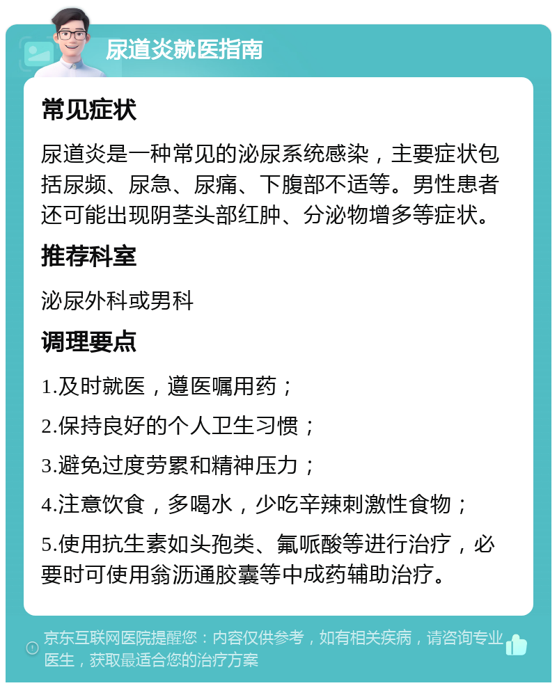 尿道炎就医指南 常见症状 尿道炎是一种常见的泌尿系统感染，主要症状包括尿频、尿急、尿痛、下腹部不适等。男性患者还可能出现阴茎头部红肿、分泌物增多等症状。 推荐科室 泌尿外科或男科 调理要点 1.及时就医，遵医嘱用药； 2.保持良好的个人卫生习惯； 3.避免过度劳累和精神压力； 4.注意饮食，多喝水，少吃辛辣刺激性食物； 5.使用抗生素如头孢类、氟哌酸等进行治疗，必要时可使用翁沥通胶囊等中成药辅助治疗。