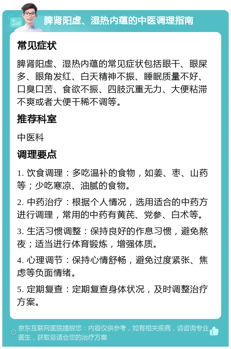 脾肾阳虚、湿热内蕴的中医调理指南 常见症状 脾肾阳虚、湿热内蕴的常见症状包括眼干、眼屎多、眼角发红、白天精神不振、睡眠质量不好、口臭口苦、食欲不振、四肢沉重无力、大便粘滞不爽或者大便干稀不调等。 推荐科室 中医科 调理要点 1. 饮食调理：多吃温补的食物，如姜、枣、山药等；少吃寒凉、油腻的食物。 2. 中药治疗：根据个人情况，选用适合的中药方进行调理，常用的中药有黄芪、党参、白术等。 3. 生活习惯调整：保持良好的作息习惯，避免熬夜；适当进行体育锻炼，增强体质。 4. 心理调节：保持心情舒畅，避免过度紧张、焦虑等负面情绪。 5. 定期复查：定期复查身体状况，及时调整治疗方案。