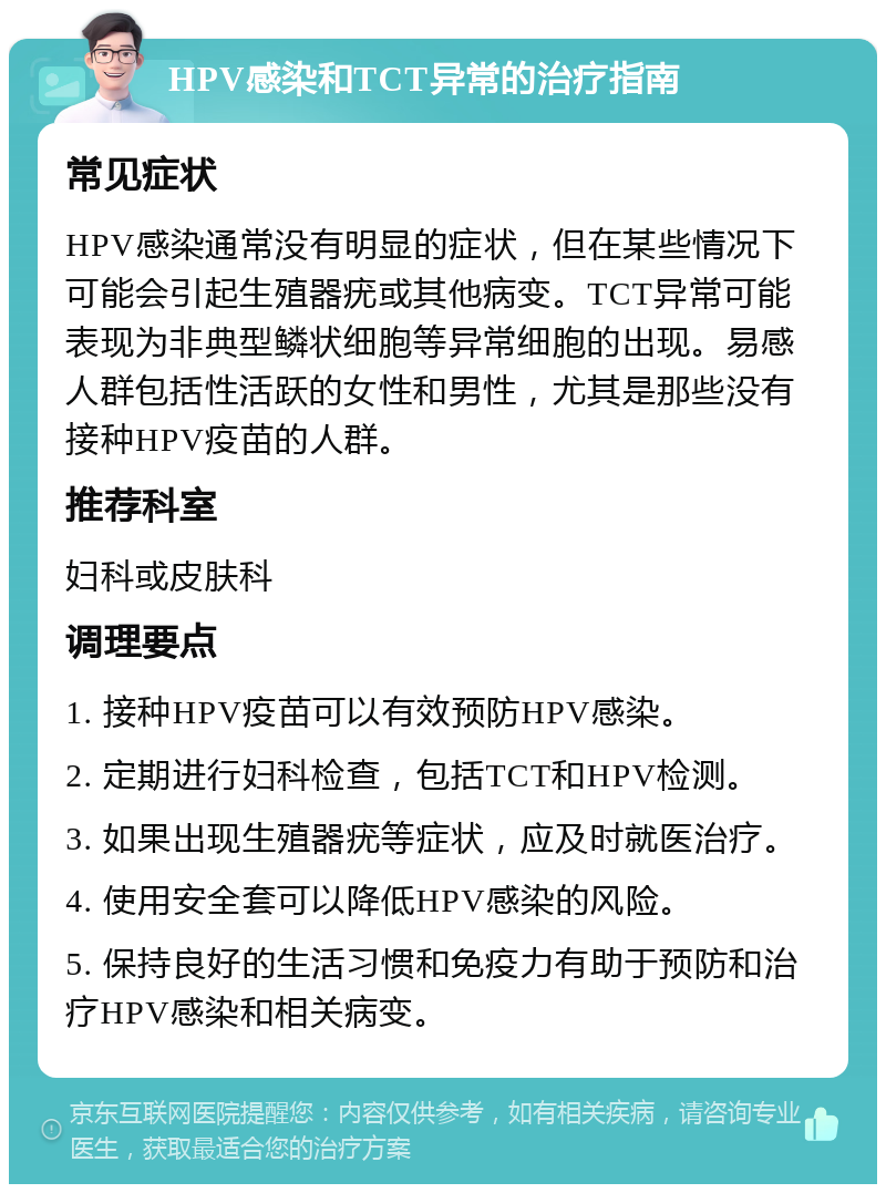 HPV感染和TCT异常的治疗指南 常见症状 HPV感染通常没有明显的症状，但在某些情况下可能会引起生殖器疣或其他病变。TCT异常可能表现为非典型鳞状细胞等异常细胞的出现。易感人群包括性活跃的女性和男性，尤其是那些没有接种HPV疫苗的人群。 推荐科室 妇科或皮肤科 调理要点 1. 接种HPV疫苗可以有效预防HPV感染。 2. 定期进行妇科检查，包括TCT和HPV检测。 3. 如果出现生殖器疣等症状，应及时就医治疗。 4. 使用安全套可以降低HPV感染的风险。 5. 保持良好的生活习惯和免疫力有助于预防和治疗HPV感染和相关病变。