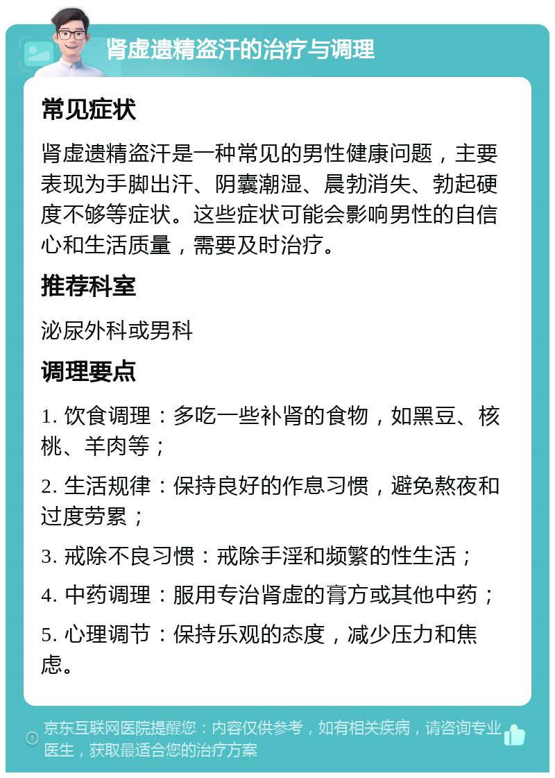 肾虚遗精盗汗的治疗与调理 常见症状 肾虚遗精盗汗是一种常见的男性健康问题，主要表现为手脚出汗、阴囊潮湿、晨勃消失、勃起硬度不够等症状。这些症状可能会影响男性的自信心和生活质量，需要及时治疗。 推荐科室 泌尿外科或男科 调理要点 1. 饮食调理：多吃一些补肾的食物，如黑豆、核桃、羊肉等； 2. 生活规律：保持良好的作息习惯，避免熬夜和过度劳累； 3. 戒除不良习惯：戒除手淫和频繁的性生活； 4. 中药调理：服用专治肾虚的膏方或其他中药； 5. 心理调节：保持乐观的态度，减少压力和焦虑。