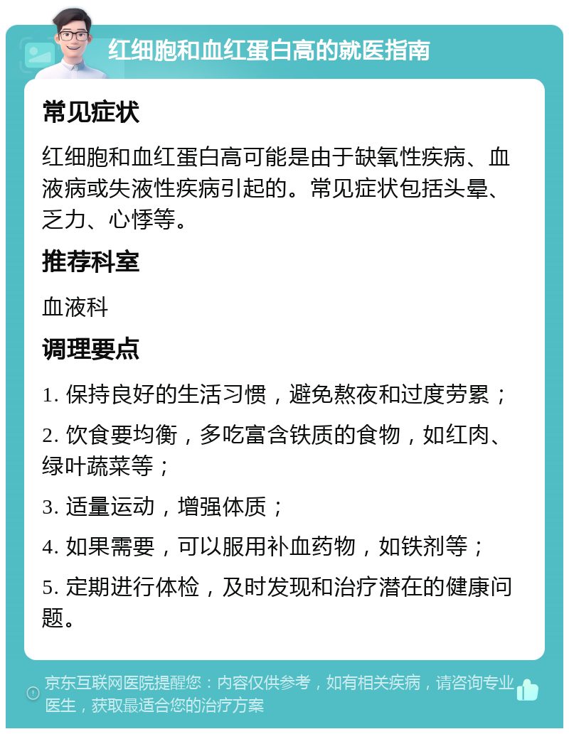 红细胞和血红蛋白高的就医指南 常见症状 红细胞和血红蛋白高可能是由于缺氧性疾病、血液病或失液性疾病引起的。常见症状包括头晕、乏力、心悸等。 推荐科室 血液科 调理要点 1. 保持良好的生活习惯，避免熬夜和过度劳累； 2. 饮食要均衡，多吃富含铁质的食物，如红肉、绿叶蔬菜等； 3. 适量运动，增强体质； 4. 如果需要，可以服用补血药物，如铁剂等； 5. 定期进行体检，及时发现和治疗潜在的健康问题。