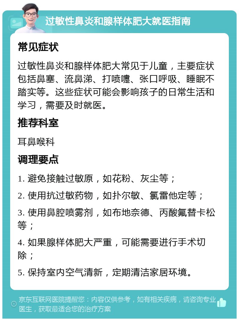 过敏性鼻炎和腺样体肥大就医指南 常见症状 过敏性鼻炎和腺样体肥大常见于儿童，主要症状包括鼻塞、流鼻涕、打喷嚏、张口呼吸、睡眠不踏实等。这些症状可能会影响孩子的日常生活和学习，需要及时就医。 推荐科室 耳鼻喉科 调理要点 1. 避免接触过敏原，如花粉、灰尘等； 2. 使用抗过敏药物，如扑尔敏、氯雷他定等； 3. 使用鼻腔喷雾剂，如布地奈德、丙酸氟替卡松等； 4. 如果腺样体肥大严重，可能需要进行手术切除； 5. 保持室内空气清新，定期清洁家居环境。