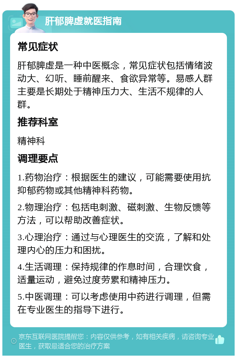 肝郁脾虚就医指南 常见症状 肝郁脾虚是一种中医概念，常见症状包括情绪波动大、幻听、睡前醒来、食欲异常等。易感人群主要是长期处于精神压力大、生活不规律的人群。 推荐科室 精神科 调理要点 1.药物治疗：根据医生的建议，可能需要使用抗抑郁药物或其他精神科药物。 2.物理治疗：包括电刺激、磁刺激、生物反馈等方法，可以帮助改善症状。 3.心理治疗：通过与心理医生的交流，了解和处理内心的压力和困扰。 4.生活调理：保持规律的作息时间，合理饮食，适量运动，避免过度劳累和精神压力。 5.中医调理：可以考虑使用中药进行调理，但需在专业医生的指导下进行。