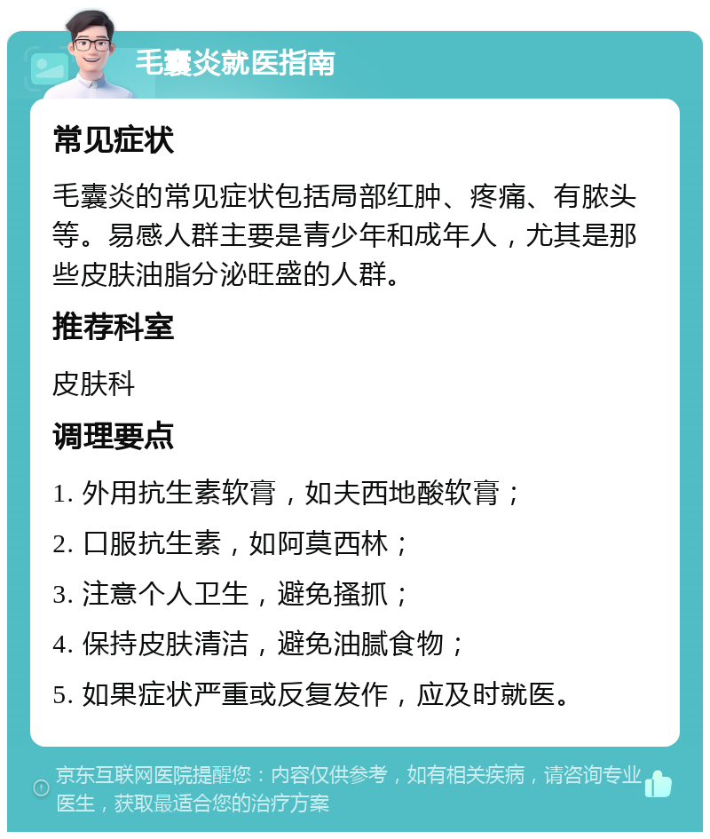 毛囊炎就医指南 常见症状 毛囊炎的常见症状包括局部红肿、疼痛、有脓头等。易感人群主要是青少年和成年人，尤其是那些皮肤油脂分泌旺盛的人群。 推荐科室 皮肤科 调理要点 1. 外用抗生素软膏，如夫西地酸软膏； 2. 口服抗生素，如阿莫西林； 3. 注意个人卫生，避免搔抓； 4. 保持皮肤清洁，避免油腻食物； 5. 如果症状严重或反复发作，应及时就医。