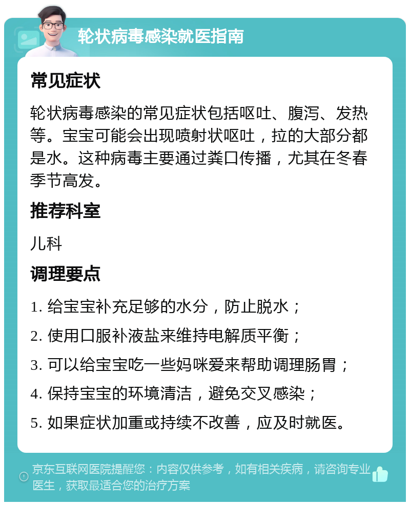 轮状病毒感染就医指南 常见症状 轮状病毒感染的常见症状包括呕吐、腹泻、发热等。宝宝可能会出现喷射状呕吐，拉的大部分都是水。这种病毒主要通过粪口传播，尤其在冬春季节高发。 推荐科室 儿科 调理要点 1. 给宝宝补充足够的水分，防止脱水； 2. 使用口服补液盐来维持电解质平衡； 3. 可以给宝宝吃一些妈咪爱来帮助调理肠胃； 4. 保持宝宝的环境清洁，避免交叉感染； 5. 如果症状加重或持续不改善，应及时就医。