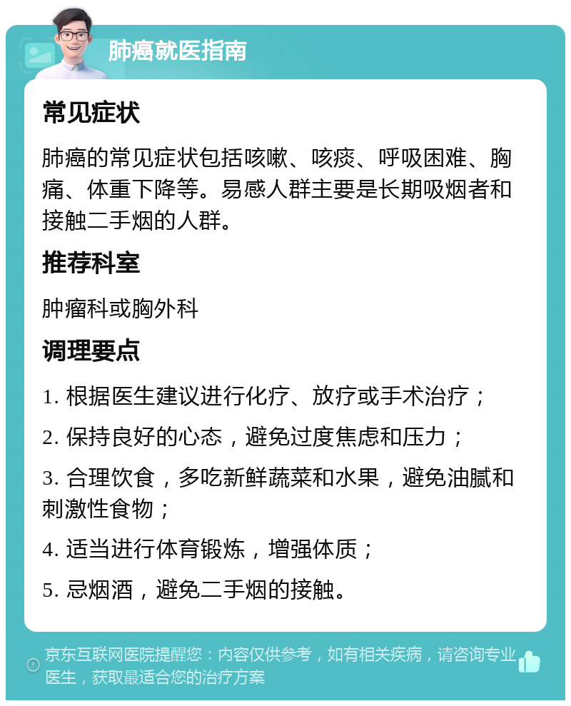 肺癌就医指南 常见症状 肺癌的常见症状包括咳嗽、咳痰、呼吸困难、胸痛、体重下降等。易感人群主要是长期吸烟者和接触二手烟的人群。 推荐科室 肿瘤科或胸外科 调理要点 1. 根据医生建议进行化疗、放疗或手术治疗； 2. 保持良好的心态，避免过度焦虑和压力； 3. 合理饮食，多吃新鲜蔬菜和水果，避免油腻和刺激性食物； 4. 适当进行体育锻炼，增强体质； 5. 忌烟酒，避免二手烟的接触。