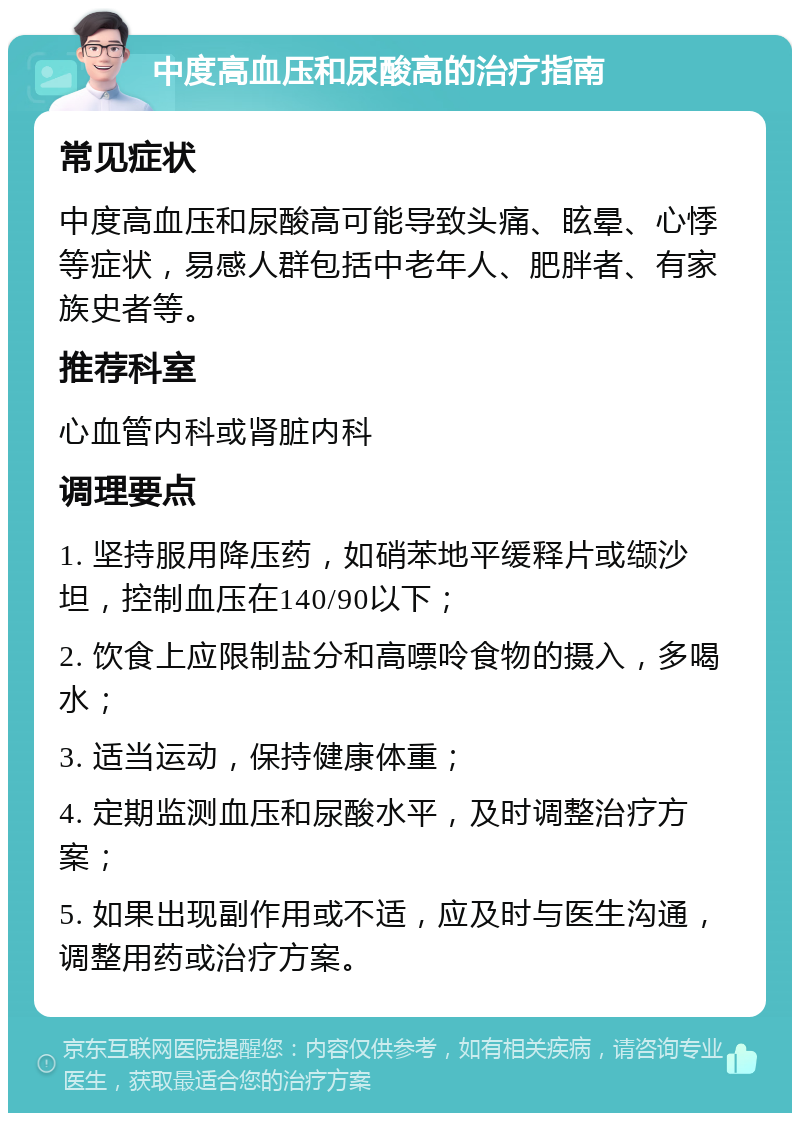 中度高血压和尿酸高的治疗指南 常见症状 中度高血压和尿酸高可能导致头痛、眩晕、心悸等症状，易感人群包括中老年人、肥胖者、有家族史者等。 推荐科室 心血管内科或肾脏内科 调理要点 1. 坚持服用降压药，如硝苯地平缓释片或缬沙坦，控制血压在140/90以下； 2. 饮食上应限制盐分和高嘌呤食物的摄入，多喝水； 3. 适当运动，保持健康体重； 4. 定期监测血压和尿酸水平，及时调整治疗方案； 5. 如果出现副作用或不适，应及时与医生沟通，调整用药或治疗方案。