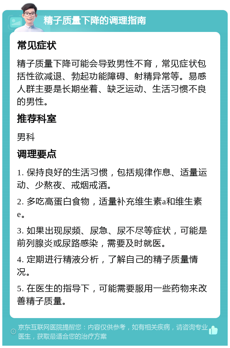 精子质量下降的调理指南 常见症状 精子质量下降可能会导致男性不育，常见症状包括性欲减退、勃起功能障碍、射精异常等。易感人群主要是长期坐着、缺乏运动、生活习惯不良的男性。 推荐科室 男科 调理要点 1. 保持良好的生活习惯，包括规律作息、适量运动、少熬夜、戒烟戒酒。 2. 多吃高蛋白食物，适量补充维生素a和维生素e。 3. 如果出现尿频、尿急、尿不尽等症状，可能是前列腺炎或尿路感染，需要及时就医。 4. 定期进行精液分析，了解自己的精子质量情况。 5. 在医生的指导下，可能需要服用一些药物来改善精子质量。