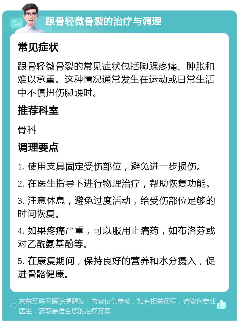 跟骨轻微骨裂的治疗与调理 常见症状 跟骨轻微骨裂的常见症状包括脚踝疼痛、肿胀和难以承重。这种情况通常发生在运动或日常生活中不慎扭伤脚踝时。 推荐科室 骨科 调理要点 1. 使用支具固定受伤部位，避免进一步损伤。 2. 在医生指导下进行物理治疗，帮助恢复功能。 3. 注意休息，避免过度活动，给受伤部位足够的时间恢复。 4. 如果疼痛严重，可以服用止痛药，如布洛芬或对乙酰氨基酚等。 5. 在康复期间，保持良好的营养和水分摄入，促进骨骼健康。