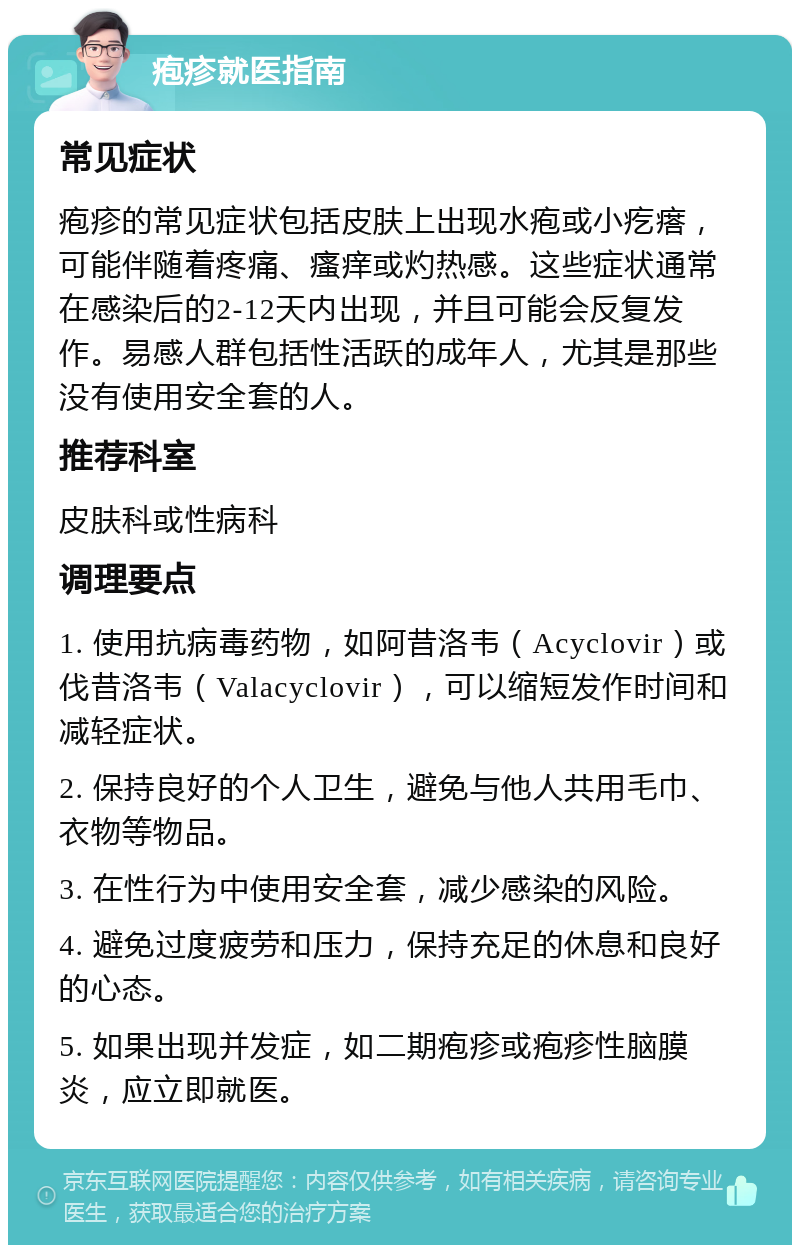 疱疹就医指南 常见症状 疱疹的常见症状包括皮肤上出现水疱或小疙瘩，可能伴随着疼痛、瘙痒或灼热感。这些症状通常在感染后的2-12天内出现，并且可能会反复发作。易感人群包括性活跃的成年人，尤其是那些没有使用安全套的人。 推荐科室 皮肤科或性病科 调理要点 1. 使用抗病毒药物，如阿昔洛韦（Acyclovir）或伐昔洛韦（Valacyclovir），可以缩短发作时间和减轻症状。 2. 保持良好的个人卫生，避免与他人共用毛巾、衣物等物品。 3. 在性行为中使用安全套，减少感染的风险。 4. 避免过度疲劳和压力，保持充足的休息和良好的心态。 5. 如果出现并发症，如二期疱疹或疱疹性脑膜炎，应立即就医。