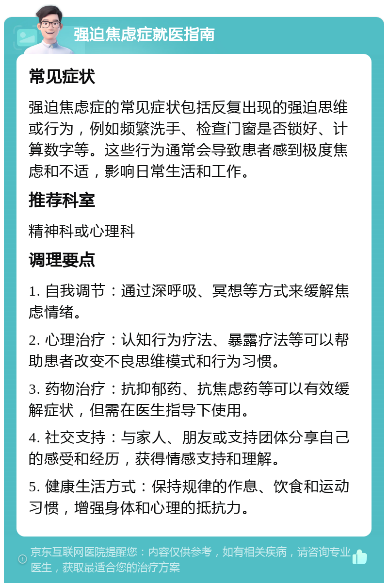 强迫焦虑症就医指南 常见症状 强迫焦虑症的常见症状包括反复出现的强迫思维或行为，例如频繁洗手、检查门窗是否锁好、计算数字等。这些行为通常会导致患者感到极度焦虑和不适，影响日常生活和工作。 推荐科室 精神科或心理科 调理要点 1. 自我调节：通过深呼吸、冥想等方式来缓解焦虑情绪。 2. 心理治疗：认知行为疗法、暴露疗法等可以帮助患者改变不良思维模式和行为习惯。 3. 药物治疗：抗抑郁药、抗焦虑药等可以有效缓解症状，但需在医生指导下使用。 4. 社交支持：与家人、朋友或支持团体分享自己的感受和经历，获得情感支持和理解。 5. 健康生活方式：保持规律的作息、饮食和运动习惯，增强身体和心理的抵抗力。