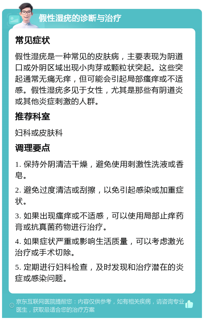 假性湿疣的诊断与治疗 常见症状 假性湿疣是一种常见的皮肤病，主要表现为阴道口或外阴区域出现小肉芽或颗粒状突起。这些突起通常无痛无痒，但可能会引起局部瘙痒或不适感。假性湿疣多见于女性，尤其是那些有阴道炎或其他炎症刺激的人群。 推荐科室 妇科或皮肤科 调理要点 1. 保持外阴清洁干燥，避免使用刺激性洗液或香皂。 2. 避免过度清洁或刮擦，以免引起感染或加重症状。 3. 如果出现瘙痒或不适感，可以使用局部止痒药膏或抗真菌药物进行治疗。 4. 如果症状严重或影响生活质量，可以考虑激光治疗或手术切除。 5. 定期进行妇科检查，及时发现和治疗潜在的炎症或感染问题。